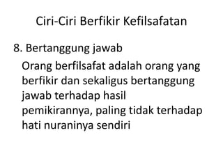 Ciri-Ciri Berfikir Kefilsafatan
8. Bertanggung jawab
Orang berfilsafat adalah orang yang
berfikir dan sekaligus bertanggung
jawab terhadap hasil
pemikirannya, paling tidak terhadap
hati nuraninya sendiri
 