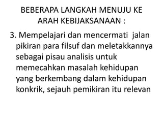 BEBERAPA LANGKAH MENUJU KE
ARAH KEBIJAKSANAAN :
3. Mempelajari dan mencermati jalan
pikiran para filsuf dan meletakkannya
sebagai pisau analisis untuk
memecahkan masalah kehidupan
yang berkembang dalam kehidupan
konkrik, sejauh pemikiran itu relevan
 