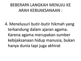 BEBERAPA LANGKAH MENUJU KE
ARAH KEBIJAKSANAAN :
4. Menelusuri butir-butir hikmah yang
terkandung dalam ajaran agama.
Karena agama merupakan sumber
kebijaksanaan hidup manusia, bukan
hanya dunia tapi juga akhirat
 