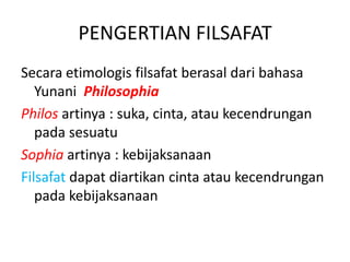 PENGERTIAN FILSAFAT
Secara etimologis filsafat berasal dari bahasa
Yunani Philosophia
Philos artinya : suka, cinta, atau kecendrungan
pada sesuatu
Sophia artinya : kebijaksanaan
Filsafat dapat diartikan cinta atau kecendrungan
pada kebijaksanaan
 