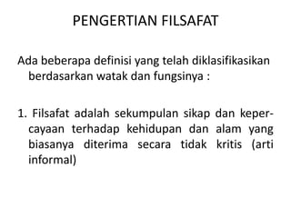 PENGERTIAN FILSAFAT
Ada beberapa definisi yang telah diklasifikasikan
berdasarkan watak dan fungsinya :
1. Filsafat adalah sekumpulan sikap dan keper-
cayaan terhadap kehidupan dan alam yang
biasanya diterima secara tidak kritis (arti
informal)
 