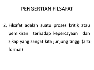 PENGERTIAN FILSAFAT
2. Filsafat adalah suatu proses kritik atau
pemikiran terhadap kepercayaan dan
sikap yang sangat kita junjung tinggi (arti
formal)
 