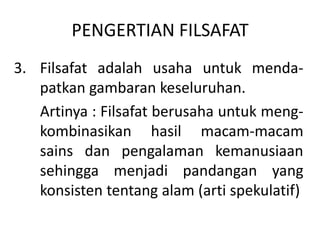 PENGERTIAN FILSAFAT
3. Filsafat adalah usaha untuk menda-
patkan gambaran keseluruhan.
Artinya : Filsafat berusaha untuk meng-
kombinasikan hasil macam-macam
sains dan pengalaman kemanusiaan
sehingga menjadi pandangan yang
konsisten tentang alam (arti spekulatif)
 