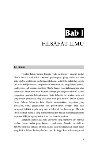 Bab I
FILSAFAT ILMU

1.1. Filsafat
Filsafat dalam bahasa Inggris, yaitu philosophy, adapun istilah
filsafat berasal dari bahasa Yunani, philosophia, yang terdiri atas dua
kata: philos (cinta) atau philia (persahabatan, tertarik kepada) dan shopia
(hikmah, kebijaksanaan, pengetahuan, keterampilan, pengalaman praktis,
inteligensi). Jadi secara etimologi, filsafat berarti cinta kebijaksanaan atau
kebenaran. Plato menyebut Socrates sebagai philosophos (filosof) dalam
pengertian pencinta kebijaksanaan. Kata falsafah merupakan arabisasi
yang berarti pencarian yang dilakukan oleh para filosof. Dalam Kamus
Besar Bahasa Indonesia, kata filsafat menunjukkan pengertian yang
dimaksud, yaitu pengetahuan dan penyelidikan dengan akal budi
mengenai hakikat segala yang ada, sebab asal dan hukumnya. Manusia
filosofis adalah manusia yang memiliki kesadaran diri dan akal sebagaimana ia
juga memiliki jiwa yang independen dan bersifat spiritual.
Sebelum Socrates ada satu kelompok yang menyebut diri mereka
sophist (kaum sofis) yang berarti cendekiawan. Mereka menjadikan
persepsi manusia sebagai ukuran realitas dan menggunakan hujah-hujah
yang keliru dalam kesimpulan mereka. Sehingga kata sofis mengalami

1

 