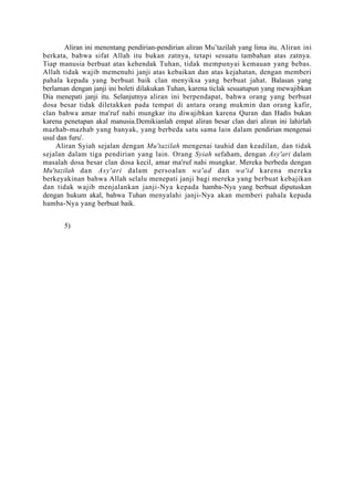 Aliran ini menentang pendirian-pendirian aliran Mu’tazilah yang lima itu. Aliran ini
berkata, bahwa sifat Allah itu bukan zatnya, tetapi sesuatu tambahan atas zatnya.
Tiap manusia berbuat atas kehendak Tuhan, tidak mempunyai kemauan yang bebas.
Allah tidak wajib memenuhi janji atas kebaikan dan atas kejahatan, dengan memberi
pahala kepada yang berbuat baik clan menyiksa yang berbuat jahat. Balasan yang
berlaman dengan janji ini boleti dilakukan Tuhan, karena ticlak sesuatupun yang mewajibkan
Dia menepati janji itu. Selanjutnya aliran ini berpendapat, bahwa orang yang berbuat
dosa besar tidak diletakkan pada tempat di antara orang mukmin dan orang kafir,
clan bahwa amar ma'ruf nahi mungkar itu diwajibkan karena Quran dan Hadis bukan
karena penetapan akal manusia.Demikianlah empat aliran besar clan dari aliran ini lahirlah
mazhab-mazhab yang banyak, yang berbeda satu sama lain dalam pendirian mengenai
usul dan furu'.
     Aliran Syiah sejalan dengan Mu'tazilah mengenai tauhid dan keadilan, dan tidak
sejalan dalam tiga pendirian yang lain. Orang Syiah sefaham, dengan Asy'ari dalam
masalah dosa besar clan dosa kecil, amar ma'ruf nahi mungkar. Mereka berbeda dengan
Mu'tazilah dan Asy'ari dalam persoalan wa'ad dan wa'id karena mereka
berkeyakinan bahwa Allah selalu menepati janji bagi mereka yang berbuat kebajikan
dan tidak wajib menjalankan janji-Nya kepada hamba-Nya yang berbuat diputuskan
dengan hukum akal, bahwa Tuhan menyalahi janji-Nya akan memberi pahala kepada
hamba-Nya yang berbuat baik.


       5)
 