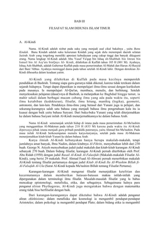BAB III

                       FILSAFAT SLAM DIDUNIA ISLAM TIMUR



A. Al-Kindi

        Nama. Al-Kindi adalah nisbat pada suku yang menjadi asal cikal bakalnya , yaitu Banu
Kindah. Banu Kindah adalah suku keturunan Kindah yang sejak dulu menempati daerah selatan
Jazirah Arab yang torgolong memiliki apresiasi kebudayaan yang cukup tinggi dan banyak dikagumi
orang. Nama lengkap Al-Kindi adalah Abu Yusuf Ya'qup bin Ishaq sh-Shabbah bin Imran bin
Ismail bin Al Asy'ats binQays Al- Kindi, dilahirkan di Kuffah tahun 185 H (801 M). Ayahnya,
Ishaq Ash-Shabbah, adalah Gubernur Kuffah pada masa pemerintahan Al-Mahdi dan Harun Al-Rasyid
dari Bani 'Abbas. Ayahnya meninggal dunia pada tahun setelah Al-Kindi lahir. Dengan demikian Al-
Kindi dibesarka dalam keadaan yatim.

        Al-Kindi yang dilahirkan di Kuffah pada masa kecilnya memperoleh
pendidikan di Bashrah. Tentang siapa guru-gurunya tidak dikenal, karena tidak terekam dalam
sejarah hidupnya. Tetapi dapat dipastikan ia mempelajari ilmu-ilmu sesuai dengan kurikulum
pada masanya. Ia mempelajari Al-Qur'an, membaca, menulis, dan berhitung. Setelah
menyelesaikan pelajaran (dasar)-nya di Bashrah, ia melanjutkan ke Baghdad hingga tamat, ia
mahir sekali dalam berbagai macam cabang ilmu yang ada pada waktu itu, seperti
ilmu ketabiban (kedokteran), filsafat, ilmu hitung, manthiq (logika), geometri,
astronomi, dan lain-lain. Pendeknya ilmu-ilmu yang berasal dari Yunani juga ia pelajari, dan
sekurang-kurangnya salah satu bahasa yang menjadi bahasa ilmu pengetahuan kala itu ia
kuasai dengan baik yaitu bahasa Suryani. Dari buku-buku Yunani yang telah diterjemahkan
ke dalam bahasa Suryani inilah Al-Kindi menerjernahkannya ke dalam bahasa Arab.

       Nama Al-Kindi semenanjak setelah hidup di istana pada masa pemerintahan Al-Mu'tashim
yang menggantikan Al-Makmun pada tahun 218 H (833 M) karena pada waktu itu Al-Kindi
dipercaya pihak istana menjadi guru pribadi pendidik puteranya, yaitu Ahmad bin Mu'tashim. Pada
masa inilah Al-Kindi berkesempatan menulis karya-karyanya, setelah pada masa Al-Makmun
menerjemahkan kitab-kitab Yunani ke dalam bahasa Arab.
       Karya ilmiah Al-Kindi kebanyakan hanya berupa makalah-makalah, tetapi
jumlahnya amat banyak, Ibnu Nadim, dalam kitabnya Al-Fihrits, menyebutkan lebih dari 230
buah. George N. Atiyeh menyebutkan judul-judul makalah dan kitab-kitab karangan Al-Kindi
sebanyak 270 buah. Dalam bidang filsafat, karangan Al-Kindi pernah diterbitkan oleh Prof.
Abu Ridah (1950) dengan judul Rasail Al-Kindi Al-Falasifah (Makalah-makalah Filsafat Al-
Kindi), yang berisi 29 makalah. Prof. Ahmad Fuad Al-Ahwani pernah menerbitkan makalah
Al-Kindi tentang filsafat pertamanya dengan judul Kitab Al-Kindi Ila AI-Wtashim Billah fi-
Al-Falsafah Al-Ula (Surat Al-Kindi kepada Mu'tashim Billah tentang Filsafat Pertama).
        Karangan-karangan Al-Kindi mengenai filsafat menunjukkan ketelitian dan
kecermatannya dalam memberikan batasan-batasan makna istilah-istilah yang
dipergunakan dalam terminologi ilmu filsafat. Masalah-masalah filsafat yang la babas
mencakup epistemologi, metafisika, etika, dan sebagainya. Sebagaimana halnya para
penganut aliran Phythagoras, Al-Kindi juga mengatakan bahwa dengan matematika
orang tidak bisa berfilsafat dengan baik.
        Dari karangan-karangannya dapat diketahui bahwa Al-Kindi adalah penganut
aliran eklektisisme; dalam metafisika dan kosmologi ia mengambil pendapat-pendapat
Aristoteles; dalam psikologi ia mengambil pendapat Plato; dalam bidang etika ia mengambil
 