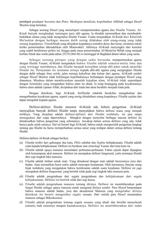 pendapat pendapat Socrates dan Plato. Meskipun demikian, kepribadian AlKIndi sebagai filosof
Muslim tetap bertahan.
        Sebagai seorang filosuf yang memelopori mempertemukan agama dan filsafat Yunani, Al-
Kindi banyak menghadapi tantangan para ahli agama. Ia dituduh meremehkan dan membodoh-
bodohkan ulama yang tidak mengetahui filsafat Yunani. Usaha menjauhkan Al-Kindi dari Khalifah
Mu'tashim dengan berbagai macam dalih sering dilakukan oleh orang-orang yang tidak
senang kepadanya. Fitnahfitnah yang ditujukan kepadanya semakin deras dan keras, terutama sekali
ketika pemerintahan dikendalikan oleh Mutawakkil. Akhirnya Al-Kindi menyingkir dari kemelut
yang sudah berdimensi politis ini, hingga pada masa pemerintahan Al-Musta'im Billah yang menjadi
korban fitnah dan wafat pada tahun 252 H (866 M) is meninggal di Baghdad dalam tahun yang sama.
        Sebagai seorang pelopor yang dengan sadar berusaha mempertemukan agama
dengan filsafat Yunani, Al-Kindi mengatakan bahwa filsafat adalah semulia-mulia ilmu dan
yang tertinggi martabatnya, dan filsafat menjadi kewajiban setiap ahli piker untuk memiliki
filsafat itu. Pernyataan ini terutama tertuju kepada ahli-ahli agama yang mengingkari filsafat
dengan dalih sebagai ilmu syirik, jalan menuju kekafiran dan keluar dari agama. Al-Kindi sendiri
sebagai filosof Muslim tidak kehilangan kepribadiannya berhadapan dengan pendapat filosof yang
dianutnya. Misalnya dalam membicarakan masalah kejadian alam, Al-Kindi tidak sependapat
dengan Aristoteles yang mengatakan bahwa alam itu abadi. Ia tetap berpegang pada keyakinannya
bahwa alam adalah ciptaan Allah, diciptakan dari tiada dan akan berakhir menjadi tiada pula.
       Dengan demikian, bagi Al-Kindi, berfilsafat tidaklah berakibat mengaburkan dan
mengorbankan keyakinan agama, seperti yang sering dituduhkan orang kepadanya. Filsafat sejalan dan
dapat mengabdi kepada agama.

      Definisi-definisi filsafat menurut Al-Kindi ada bebera pengertian. Al-Kindi
menyajikan banyak definisi filsafat tanpa menyatakan bahwa definisi mana yang menjadi
miliknya. Yang disajikan adalah definisi-definisi dari filsafat terdahulu, itu pun tanpa
menegaskan dari siapa diperolehnya. Mungkin dengan menyebut berbagai macam definisi itu
dimaksudkan bahwa pengertian yang sebenamya tercakup dalam semua definisi yang ada, tidak
hanya pada salah satunya. Hal ini berarti bagi Al-Kindi, bahwa untuk memperoleh pengertian lengkap
tentang apa filsafat itu harus memperhatikan semua unsur yang terdapat dalam semua definisi tentang
filsafat.

Definisi-definisi Al-Kindi sebagai berikut:
(a) Filsafat terdiri dari gabungan dua kata, Philo sahabat dan Sophia kebijaksanaan. Filsafat adalah
    cinta kepada kebijaksanaan. Definisi ini berdasar atas etimologi Yunani dari kata-kata itu.
(b) Filsafat adalah upaya manusia meneladani perbuatan-perbuatan Tuhan sejauh dapat dijangkau
    oleh kemampuan akal manusia. Definisi ini merupakan definisi fungsional, yaitu meninjau filsafat
    dari segi tingkah laku manusia.
(c) Filsafat adalah latihan untuk mati. Yang dimaksud dengan mati adalah bercerainya jiwa dari
    badan. Atau mematikan hawa nafsu adalah mencapai keutamaan. Oleh karenanya, banyak orang
    bijak terdahulu yang mengatakan bahwa kenikmatan adalah suatu kejahatan. Definisi ini jugs
    merupakan definisi fungsional, yang bertitik tolak pada segi tingkah laku manusia pula.
(d) Filsafat adalah pengetahuan dari segala pengetahuan dan kebijaksanaan dari segala
    kebijaksanaan. Definisi ini bertitik tolak dari segi kausa.
(e) Filsafat adalah pengetahuan manusia tentang dirinya. Definisi ini menitikberatkan pada
    fungsi filsafat sebagai upaya manusia untuk mengenal dirinya sendiri. Para filosof berpendapat
    bahwa manusia adalah badan, jiwa dan aksedensial Manusia yang mengetahui dirinya
    demikian itu berarti mengetahui segala sesuatu. Dari sinilah para filosof menamakan
    manusia sebagai Mikrokosmos
(f) Filsafat adalah pengetahuan tentang segala sesuatu yang abadi dan bersifat menyeluruh
    (umum), baik esensinya maupun kausakausanya. Definisi ini menitikberatkan dari sudut
 