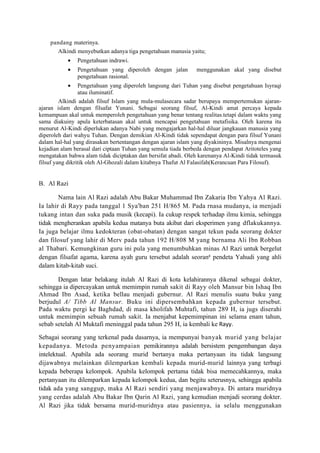 pandang materinya.
       Alkindi menyebutkan adanya tiga pengetahuan manusia yaitu;
           •   Pengetahuan indrawi.
           •   Pengetahuan yang diperoleh dengan jalan         menggunakan akal yang disebut
               pengetahuan rasional.
           •     Pengetahuan yang diperoleh langsung dari Tuhan yang disebut pengetahuan Isyraqi
                 atau iluminatif.
         Alkindi adalah filsuf Islam yang mula-mulasecara sadar berupaya mempertemukan ajaran-
ajaran islam dengan filsafat Yunani. Sebagai seorang filsuf, Al-Kindi amat percaya kepada
kemampuan akal untuk memperoleh pengetahuan yang benar tentang realitas.tetapi dalam waktu yang
sama diakuiny apula keterbatasan akal untuk mencapai pengetahuan metafisika. Oleh karena itu
menurut Al-Kindi diperlukan adanya Nabi yang mengajarkan hal-hal diluar jangkauan manusia yang
diperoleh dari wahyu Tuhan. Dengan demikian Al-Kindi tidak sependapat dengan para filsuf Yunani
dalam hal-hal yang dirasakan bertentangan dengan ajaran islam yang diyakininya. Misalnya mengenai
kejadian alam berasal dari ciptaan Tuhan yang semula tiada berbeda dengan pendapat Aritoteles yang
mengatakan bahwa alam tidak diciptakan dan bersifat abadi. Oleh karenanya Al-Kindi tidak termasuk
filsuf yang dikritik oleh Al-Ghozali dalam kitabnya Thafut Al Falasifah(Kerancuan Para Filosuf).


B. Al Razi

        Nama lain Al Razi adalah Abu Bakar Muhammad Ibn Zakaria Ibn Yahya Al Razi.
Ia lahir di Rayy pada tanggal 1 Sya'ban 251 H/865 M. Pada rnasa mudanya, ia menjadi
tukang intan dan suka pada musik (kecapi). Ia cukup respek terhadap ilmu kimia, sehingga
tidak mengherankan apabila kedua matanya buta akibat dari eksperimen yang dflakukannya.
Ia juga belajar ilmu kedokteran (obat-obatan) dengan sangat tekun pada seorang dokter
dan filosuf yang lahir di Merv pada tahun 192 H/808 M yang bernama Ali Ibn Robban
al Thabari. Kemungkinan guru ini pula yang menumbuhkan minas Al Razi untuk bergelut
dengan filsafat agama, karena ayah guru tersebut adalah seorang pendeta Yahudi yang ahli
dalam kitab-kitab suci.

       Dengan latar belakang itulah Al Razi di kota kelahirannya dikenal sebagai dokter,
sehingga ia dipercayakan untuk memimpin rumah sakit di Rayy oleh Mansur bin Ishaq Ibn
Ahmad Ibn Asad, ketika bellau menjadi gubernur. Al Razi menulis suatu buku yang
berjudul A/ Tibb Al Mansur. Buku ini dipersembahkan kepada gubernur tersebut.
Pada waktu pergi ke Baghdad, di masa kholifah Muhtafi, tahun 289 H, ia jugs diserahi
untuk memimpin sebuah rumah sakit. Ia menjabat kepemimpinan ini selama enam tahun,
sebab setelah Al Muktafi meninggal pada tahun 295 H, ia kembali ke Rayy.

Sebagai seorang yang terkenal pada dasarnya, ia mempunyai banyak murid yang belajar
kepadanya. Metoda penyampaian pemikirannya adalah bersistem pengembangan daya
intelektual. Apabila ada seorang murid bertanya maka pertanyaan itu tidak langsung
dijawabnya melainkan dilemparkan kembali kepada murid-murid lainnya yang terbagi
kepada beberapa kelompok. Apabila kelompok pertama tidak bisa memecahkannya, maka
pertanyaan itu dilemparkan kepada kelompok kedua, dan begitu seterusnya, sehingga apabila
tidak ada yang sanggup, maka Al Razi sendiri yang menjawabnya. Di antara muridnya
yang cerdas adalah Abu Bakar Ibn Qarin Al Razi, yang kemudian menjadi seorang dokter.
Al Razi jika tidak bersama murid-muridnya atau pasiennya, ia selalu menggunakan
 