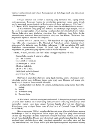 waktunya untuk menulis dan belajar. Kemungkinan hal itu Sebagai salah satu indikasi dari
kebutaan matanya.

       Sebagai ilmuwan dan dokter ia seorang yang bermurah hati, sayang kepada
pasien-pasiennya, dermawan, karena itu memberikan pengobatan secara gratis kepada
mereka yang tidak mampu (materi). Al Razi meninggal dunia pada tanggal 5 Sya'ban 313
H./7 Oktober 925 M. Sampai meninggalnya ia belum dapat disembuhkan kebutaan matanya.
       Al Razi termasuk orang yang aktif berkarya, buku-bukunya sangat banyak, bahkan
dia sendiri mempersiapkan sebuah katalog yang kemudian diproduksi oleh Ibn Al-Nadim.
Adapun buku-buku yang ditulisnya, mencakup ilmu kedokteran, ilmu fisika, logika,
matematika dan astronomi, komentar-komentar, ringkasan dan ikhtisar, filsafat dan ilmu
pengetahuan hipotesis, atheisme, dan campuran.
       Menurut Abu Abi Usaibah, buku Al Razi berjumlah 36 karya, tetapi ada beberapa
yang tidak jelas pengarangnya. Dr. Mahmud al Najmabadi dalam bukunya Syarh
Muhammad Ibn Zakaria yang diterbitkan pada tahun 1318 H, menyebutkan 250 judul.
Brockelman menambahkan dengan 59 judul lagi. Kemudian ada lagi yang
berpendapat lain, yakni buku yang diproduksi oleh al Nadim berjumlah
118 buku, 19 Surat, satu makalah clan 4 buku sehingga berjumlah 148 buah.
     Adapun buku-buku itu di antaranya adalah:
     a)Al Tibb al Ruhani.
     b)Al Shirath al Falsafiyah.
     c)Amarat Iqbal al Daulah
     d)Kitab al Ladzdzah.
     e)Kitab al ibn al Ilahi.
     f)Makalah fi mabadd al tabiah.
     g)Al Syukur 'ala Proclas.

      Demikian di antara karya-karyanya yang dapat dijumpai, sampai sekarang di antara
buku-buku tersebut hanya terhimpun dalam suatu kitab yang dikarang oleh orang lain.
Yang banyak berperan dalam masalah ini adalah:
    1) Lima keabadian yaitu Tuhan, ruh semesta, materi pertama, ruang mutlak, dan waktu
        mutlak.
    2) Materi.
    3) Waktu dan ruang.
    4) Ruh dan dunia.


        Al Razi adalah termasuk seorang rasionalis murni. Ia hanya mempercayai terhadap
kekuatan akal. Bahkan di dalam bidang kedokteran studi klims yang dilakukannya telah
menemukan metoda yang kuat, dengan berpijak kepada observasi dan eksperimen.
Sebagaimana yang terdapat dalam kitab Al faraj ba'd al Syaiddah, karya Al-Tanukhi
(wafat 384 H.).
        Bahkan pemujaan Al Razi terhadap akal tampak sangat jelas pada halaman pertama
dari bukunya al Tibb. Ia mengatakan: Tuhan segala puji bagi-Nya, yang telah memberi
kita akal agar dengannya kita dapat memperoleh sebanyak-banyaknya manfaat, inilah karunia
terbaik Tuhan kepada kita. Dengan akal kita melihat segala yang berguna bagi kita dan yang
membuat hidup kita baik dengan akal, kita dapat mengetahui yang gelap, yang jauh dan
yang tersembunyi dari kita, dengan alai itu pule kita dapat memperoleh pengetahuan tentang
 
