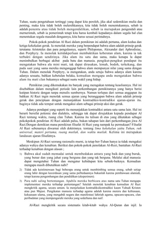Tuhan, suatu pengetahuan tertinggi yang dapat kita peroleh, jika akal sedemikian mulia dan
penting, maka kita tidak boleh melerehkannya, kita tidak boleh menentukannya, sebab ia
adalah penentu atau tidak boleh mengendalikan, sebab ia merupakan pengendali atau
mernerintah, sebab ia pemerintah tetapi kita harus kembali kepadanya dalam segala hal clan
menentukan segala masalah dengannya, kita harus sesuai perintahnya.
        Pokok-pokok pendirian Al Razi dalam pemikiran ini adalah pertama, alam kedua dan
ketiga kekekalan gerak. Ia menolak mereka yang berpendapat bahwa alam adalah prinsip gerak
terutama Aristoteles dan para pengulasnya, seperti Philoponas, Alexander dari Aphrodisiac,
dan Porphyry. Ia menolak ketidakperluan membuktikan keberatan alam, karena ia tak
terbukti dengan sendirinya. Jika alam itu satu dan sama, maka kenapa la dapat
menimbulkan berbagai akibat pada batu dan manusia. pengikut-pengikut pendapat itu
mengatakan bahwa ala mini mati, tak dapat dirasakan, lemah, bodoh, terkekang, dan
pada saat yang sama mereka menganggap bahwa alam mempunyai nilai yang sama dengan
Tuhan. Dalam menolak Porphyry, ia mengatakan, anda setuju bahwa adanya alam karena
adanya sesuatu, bahkan kebetulan belaka, kemudian mengapa anda mengatakan bahwa
alam itu mati clan bukannya sebagai suatu wakil yang hidup.
       Pemikiran yang dikemukakan itu banyak yang meragukan tentang keasliannya. Hal ini
disebabkan dalam mengikuti periode lain perkembangan pemikirannya yang hanya berisi
kutipan historic dengan tanpa menulis sumbernya. Namun terlepas dari semua anggapan itu
bahkan Al Razi ingin menolak semua ajaran yang beranggapan bahwa alam adalah prinsip
gerak dan penciptaan dengan menunjukkan kontradiksi-kontradiksi ajaran-ajaran itu.
baginya tidak ada tempat untuk mengakui alam sebagai prinsip aksi dan gerak.
     Adanya pendapat yang seperti itu menunjukkan kontradiksi antara satu sama lain. Hal ini
berarti bersifat polemic dan dialektis, sehingga tak dapat dirujukkan kepada pendapat Al
Razi tentang waktu, ruang clan Tuhan. Karena itu tulisan di etas yang dikatakan sebagai
pokokpokok pendirian Al Razi adalah palsu, bukan tahapan lain dari perkembangan jiwa Al
Razi.Dengan demikian mana pemikiran filsafat Al Razi yang nampak ke permukaan? Filsafat
Al Razi sebenarnya diwarnai oleh doktrinnya. tentang lima kekekalan yaitu Tuhan, ruh
universal, materi pertama, ruang mutlak, dan waktu mutlak. Kelima ini merupakan
landasan ajaran filsafatnya.
     Meskipun Al-Razi seorang rasionalis murni, ia tetap ber-Tuhan hanya ia tidak mengakui
adanya wahyu dan kenabian. Berikut dan pokok-pokok penolakan Al-Rozi, bantahan Al-Razi
terhadap kenabian dengan alasan ;
1) Bahwa akal sudah memadai untuk membedakan antara yang baik dan yang buruk,
    yang benar dan yang jahat yang berguna dan yang tak berguna. Melalui akal manusia
    dapat mengetahui Tuhan dan mengatur kehidupan kita sebaik-baiknya. Kemudian
    mengapa masih dibutuhkan nabi?
2) Tidak ada keistimewaan bagi beberapa orang untuk membimbing semua orang, sebab setiap
   orang lahir dengan kecerdasan yang sama perbedaannya bukanlah karena pembawaan alamiah,
   tetapi karena pengembangan dan pendidikan (eksperimen).
3) Para nabi saling bertentangan. Apabila mereka berbicara atas nama satu Tuhan mengapa
   implementasi mereka terhadap pertentangan? Setelah menolak kenabian kemudian Al Razi
   mengkritik agama, secara umum. Ia menjelaskan kontradiksikontradiksi kaum Yahudi Kristen
   atau pun Majusi. Pengikatan manusia terhadap agama adalah karena meniru dan kebiasaan,
   kekuasaan ulama, yang mengabdi negara dan manifestasi lahiriah agama, upacara-upacara, clan
   peribadatan yang mempengaruhi mereka yang sederhana dan naif.

       Al-Razi mengkritik secara sistematis kitab-kitab, wahyu AI-Quran dan injil. Ia
 