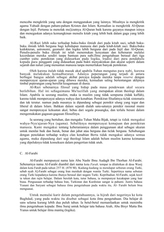 mencoba mengkritik yang satu dengan menggunakan yang lainnya. Misalnya ia mengkritik
agama Yahudi dengan paham-paham Kristen dan Islam. Kemudian ia mengkritik Al-Quran
dengan Injil. Pertama ia menolak mu'jizatnya Al-Quran baik karena gayanya maupun isinya
dan menegaskan adanya kemungkinan menulis kitab yang lebih baik dalam gaga yang lebih
baik.
        Al-Razi lebih suka terhadap buku-buku ilmiah dari pada kitab suci, sebab buku-
buku ilmiah lebih berguna bagi kehidupan manusia dari pada kitab-kitab suci. Baku-buku
kedokteran, astronomi, geometri dan logika lebih berguna dari pada Injil dan Al-Quran.
Penulis-penulis buku ilmiah ini telah menemukan kenyataan dan kebenaran melalui
kecerdasan mereka sendiri tanpa bantuan para nabi.Ilmu pengetahuan berasal dari tiga
cumber yaitu: pemikiran yang didasarkan pada logika, tradisi dari para pendahulu
kepada para pengganti yang didasarkan pada bukti menyakinkan dan akurat seperti dalam
sejarah dan naluri yang menuntun manusia tanpa memerlukan banyak pemikiran.
        Oleh karena itulah tidak masuk akal apabila Tuhan mengutus para nabi, karena
banyak melakukan kemadharatan. Adanya peperangan yang terjadi di antara
berbagai bangsa adalah sebagai akibat percaya kepada mereka tanpa reserve dengan
mempercayai ajaran-ajaran yang dibawa mereka, kemudian saling bertentangan akhjmya
timbal peperangan yang bersifat keagamaan di dunia.
        Al-Razi sebenarnya filosuf yang hidup pada masa pendewaan akal secara
berlebihan. Hal ini sebagaimana Mu'tazillah yang merupakan aliran theologi dalam
Islam. Apabila ia seorang muslim, maka ia muslim yang tidak sempuma (tidak kaffah),
karena tidak mempercayai adanya wahyu dan kenabian. Pemikiran filsafatnya ticlak sistematis
dan tak teratur. namun pada masanya ia dipandang sebagai pemikir ulung yang tegar dan
liberal di dalam Islam. Bahkan dalam sejarah dialah satu-satunya pemikir rasional mumi
sangat mempercayai kekuatan akal, bebas dari segala prasangka, dan terlalu berani dalam
mengemukakan gagasan-gagasan filosufinya.
       Ia seorang yang bertuhan, dan mengaku Tuhan Maha Bijak, tetapi ia tidak mengakui
wahyu-Nya/ajaran-Nya (agama). Sebaliknya mempercayai kemajuan dan pemikiran
manusia. Kami mengakui tentang keberaniannya dalam penggunaan akal sebagai ukuran
untuk menilai baik dan buruk, benar dan jahat atau berguna dan ticlak berguna. Sehubungan
dengan penolakan terhadap wahyu clan kenabian Berta tidak mengakui adanya semua
agama, maka dipandang dari segi theologi Islam adalah belum muslim karena keimanan
yang dipeluknya tidak konsekuen dalam pengertian tidak utuh.


C. Al-Farabi

      Al-Farabi mempunyai nama lain Abu Nashr Ibnu Audagh Ibn Thorhan Al-Farabi.
Sebenarnya nama Al-Farabi diambil dari nama kota Farab, tempat ia dilahirkan di desa Wasij
dalam kota Farab pada tahun 257 H. (870 M). Kadang-kadang ia mendapat sebutan orang Turki,
sebab ayah A]-Farabi sebagai orang Iran menikah dengan wanita Turki. Sepertinya nama sebutan
orang Turki kepadanya karena ibunya berasal dari negara Turki. Kepribadian Al-Farabi, sejak kecil
ia tekun dan rajin belajar. Dalam berolah kata, tutur bahasa, ia mempunyai kecakapan yang luar
biasa. Penguasaan terhadap bahasa Iran, Turkistan dan Kurdistan sangat ia pahami. Justru bahasa
Yunani dan Suryani sebagai bahasa ilmu pengetahuan pada waktu itu, Al- Farabi belum bisa
menguasai.

       Untuk memulai karir dalam pengetahuannya, ia hijrah dari negerinya ke kota
Baghdad, yang pada waktu itu disebut sebagai kota ilmu pengetahuan. Dia belajar di
sans selama kurang lebih dua puluh tahun. Ia betul-betul memanfaatkan untuk menimba
ilmu pengetahuan kepada: Ibnu Suraj untuk belajar tata bahasa Arab, Abu Bisyr Matta Ibn
Yunus untuk belajar ilmu mantiq (logika).
 