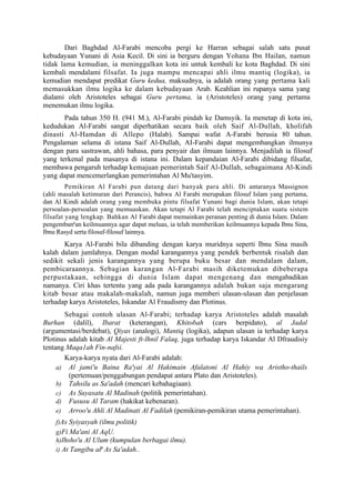 Dari Baghdad Al-Farabi mencoba pergi ke Harran sebagai salah satu pusat
kebudayaan Yunani di Asia Kecil. Di sini ia berguru dengan Yohana Ibn Hailan, namun
tidak lama kemudian, ia meninggalkan kota ini untuk kembali ke kota Baghdad. Di sini
kembali mendalami filsafat. Ia juga mampu mencapai ahli ilmu mantiq (logika), ia
kemudian mendapat predikat Guru kedua, maksudnya, ia adalah orang yang pertama kali
memasukkan ilmu logika ke dalam kebudayaan Arab. Keahlian ini rupanya sama yang
dialami oleh Aristoteles sebagai Guru pertama, ia (Aristoteles) orang yang pertama
menemukan ilmu logika.
       Pada tahun 350 H. (941 M.), Al-Farabi pindah ke Damsyik. Ia menetap di kota ini,
kedudukan Al-Farabi sangat diperhatikan secara baik oleh Saif Al-Dullah, kholifah
dinasti Al-Hamdan di Allepo (Halab). Sampai wafat A-Farabi berusia 80 tahun.
Pengalaman selama di istana Saif Al-Dullah, AI-Farabi dapat mengembangkan ilmunya
dengan para sastrawan, ahli bahasa, para penyair dan ilmuan lainnya. Menjadilah ia filosuf
yang terkenal pada masanya di istana ini. Dalam kepandaian Al-Farabi dibidang filsafat,
membawa pengaruh terhadap kemajuan pemerintah Saif Al-Dullah, sebagaimana Al-Kindi
yang dapat mencemerlangkan pemerintahan Al Mu'tasyim.
         Pemikiran Al Farabi pun datang dari banyak para ahli. Di antaranya Massignon
(ahli masalah ketimuran dari Perancis), bahwa Al Farabi merupakan filosuf Islam yang pertama,
dan Al Kindi adalah orang yang membuka pintu filsafat Yunani bagi dunia Islam, akan tetapi
persoalan-persoalan yang memuaskan. Akan tetapi Al Farabi telah menciptakan suatu sistem
filsafat yang lengkap. Bahkan Al Farabi dapat memainkan peranan penting di dunia Islam. Dalam
pengembangan keilmuannya agar dapat meluas, ia telah memberikan keilmuannya kepada Ibnu Sina,
Ibnu Rasyd serta filosuf-filosuf lainnya.
       Karya Al-Farabi bila dibanding dengan karya muridnya seperti Ibnu Sina masih
kalah dalam jumlahnya. Dengan modal karangannya yang pendek berbentuk risalah dan
sedikit sekali jenis karangannya yang berupa buku besar dan mendalam dalam,
pembicaraannya. Sebagian karangan Al-Farabi masih diketemukan dibeberapa
perpustakaan, sehingga di dunia Islam dapat mengenang dan mengabadikan
namanya. Ciri khas tertentu yang ada pada karangannya adalah bukan saja mengarang
kitab besar atau makalah-makalah, namun juga memberi ulasan-ulasan dan penjelasan
terhadap karya Aristoteles, Iskandar Al Fraudismy dan Plotinus.
       Sebagai contoh ulasan Al-Farabi; terhadap karya Aristoteles adalah masalah
Burhan (dalil), Ibarat (keterangan), Khitobah (cars berpidato), al Jadal
(argumentasi/berdebat), Qiyas (analogi), Mantiq (logika), adapun ulasan ia terhadap karya
Plotinus adalah kitab Al Majesti ft-lhnil Falaq, juga terhadap karya Iskandar Al Dfraudisiy
tentang Maqa1ah Fin-nafsi.
       Karya-karya nyata dari Al-Farabi adalah:
     a) Al jami'u Baina Ra'yai Al Hakimain Afalatoni Al Hahiy wa Aristho-thails
         (pertemuan/penggabungan pendapat antara Plato dan Aristoteles).
     b) Tahsilu as Sa'adah (mencari kebahagiaan).
     c) As Suyasatu Al Madinah (politik pemerintahan).
     d) Fususu Al Taram (hakikat kebenaran).
     e) Arroo'u Ahli Al Madinati Al Fadilah (pemikiran-pemikiran utama pemerintahan).
    f)As Syiyasyah (ilmu politik)
    g)Fi Ma'ani Al AqU.
    h)Ihsho'u Al Ulum (kumpulan berbagai ilmu).
    i) At Tangibu alp As Sa'adah..
 