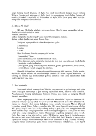langit bintang zuhrah (Venus), Al Aqlut-Tasi (akal kesembilan) dengan langit bintang
'Utharid (Merkurius), akhirnya, Al Aqlul Asyir bersama dengan langit bulan. Adapun al
aalul asyir (akal kesepuluh) ini dinamakan Al Aqlul Fdal (akal yang aktif bekerja),
orang barat menyebut Active Intellect.


D. Ikhwan Al- Shafa’

         Ikhwan Al-Shafa' adalah golongan dalam filsafat yang menyatakan bahwa
filsafat itu bertingkat-tingkat, yaitu:
Pertama, cinta ilmu
Kedua, mengetahui hakikat wujud-wujud menurut kesanggupan manusia
Ketiga, berkata dan berbuat sesuai dengan ilmu.
      Mengenai lapangan filsafat, dikatakannya ada 4, yaitu:
      a.matematika
      b.logika
      c.fisika
      Ilmu Ketuhanan. Ilmu ini mempunyai 4 bagian:
      1)mengetahui Tuhan.
      2)ilmu kerohanian, yaitu malaikat-malaikat Tuhan.
      3)ilmu kejiwaan, yaitu mengetahui ruh-ruh dan jiwa-jiwa yang ada pada benda-benda
        langit dan benda-benda alam.
      4)ilmu politik, yang mencakup politik kenabian, politik pemerintahan, politik umum,
        politik khusus (rumah tangga), dan lain-lain.
       Dapatlah disimpulkan, bahwa golongan Ikhwanussafa tidak membagi filsafat amalan,
melainkan bagian amalan ini keseluruhannya dimasukkan dalam bagian Ketuhanan. Di
samping itu mereka juga memasukkan politik kenabian clan ilmu keakhiratan pada
partikelpartikel yang baru.


E. Ibnu Maskawih.

       Maskawaih adalah seorang filosuf Muslim yang memuaskan perhatiannya pada etika
Islam. Meskipun sebenarnya ia pun seorang sejarahwan, tabib, ilmuwan clan sastrawan.
Pengetahuannya tentang kebudayaan Romawi, Persia, clan India, di samping filsafat
Yunani, sangat luas.
        Nama lengkapnya adalah Abu Ali Al-Khasim Ahmad bin Ya'qub bin Maskawaih.
Sebutan namanya yang lebih masyhur adalah Maskawaih atau Ibnu Maskawaih.
Nama itu diambil dari nama kakeknya yang semula beragama Majusi (Persia)
kemudian masuk Islam. Gelarnya adalah Abu Ali, yang diperoleh dari nama sahabat
A li, y an g bagi kaum Syiah dipandang s ebagai yang berhak menggantikan nabi
dalam kedudukannya sebagai pemimpin umat Islam sepeninggalnya. Dari gelar ini tidak
salah jika orang mengatakan bahwa Maskawaih tergolong penganut aliran Syiah.
Gelar lain juga wring disebutkan, yaitu Al-Khazim, yang berarti bendaharawan,
disebabkan pada masa kekuasaan Adhud Al-Daulah dari Bani Buwaih ia memperoleh
kepercayaan sebagai bendaharawannya. Maskawaih dilahirkan di Ray (Teheran sekarang).
Mengenai tahun kelahirannya, para penulis menyebutkannya berbeda-beda. M.M. Syarif
 