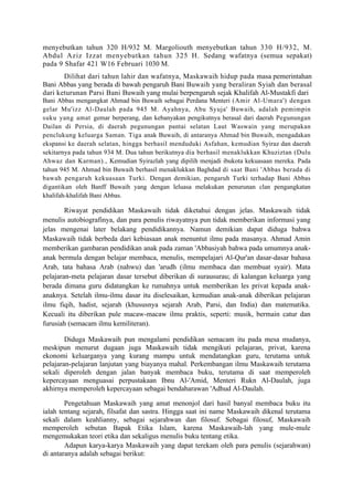 menyebutkan tahun 320 H/932 M. Margoliouth menyebutkan tahun 330 H/932, M.
Abdul Aziz Izzat menyebutkan tahun 325 H. Sedang wafatnya (semua sepakat)
pada 9 Shafar 421 W16 Februari 1030 M.
       Dilihat dari tahun lahir dan wafatnya, Maskawaih hidup pada masa pemerintahan
Bani Abbas yang berada di bawah pengaruh Bani Buwaih yang beraliran Syiah dan berasal
dari keturunan Parsi Bani Buwaih yang mulai berpengaruh sejak Khalifah Al-Mustakfi dari
Bani Abbas mengangkat Ahmad bin Buwaih sebagai Perdana Menteri (Amir Al-Umara') dengan
gelar Mu'izz Al-Daulah pada 945 M. Ayahnya, Abu Syuja' Buwaih, adalah pemimpin
suku yang amat gemar berperang, dan kebanyakan pengikutnya berasal dari daerah Pegunungan
Dailan di Persia, di daerah pegunungan pantai selatan Laut Waswain yang merupakan
penclukung keluarga Saman. Tiga anak Buwaih, di antaranya Ahmad bin Buwaih, mengadakan
ekspansi ke daerah selatan, hingga berhasil menduduki Asfahan, kemudian Syiraz dan daerah
sekitarnya pada tahun 934 M. Dua tahun berikutnya dia berhasil menaklukkan Khuziztan (Dulu
Ahwaz dan Karman)., Kemudian Syirazlah yang dipilih menjadi ibukota kekuasaan mereka. Pada
tahun 945 M. Ahmad bin Buwaih berhasil menaklukkan Baghdad di saat Bani 'Abbas berada di
bawah pengaruh kekuasaan Turki. Dengan demikian, pengaruh Turki terhadap Bani Abbas
digantikan oleh Banff Buwaih yang dengan leluasa melakukan penurunan clan pengangkatan
khalifah-khalifah Bani Abbas.

        Riwayat pendidikan Maskawaih tidak diketahui dengan jelas. Maskawaih tidak
menulis autobiografinya, dan para penulis riwayatnya pun tidak memberikan informasi yang
jelas mengenai later belakang pendidikannya. Namun demikian dapat diduga bahwa
Maskawaih tidak berbeda dari kebiasaan anak menuntut ilmu pada masanya. Ahmad Amin
memberikan gambaran pendidikan anak pada zaman 'Abbasiyah bahwa pada umumnya anak-
anak bermula dengan belajar membaca, menulis, mempelajari Al-Qur'an dasar-dasar bahasa
Arab, tata bahasa Arab (nahwu) dan 'arudh (ilmu membaca dan membuat syair). Mata
pelajaran-meta pelajaran dasar tersebut diberikan di surausurau; di kalangan keluarga yang
berada dimana guru didatangkan ke rumahnya untuk memberikan les privat kepada anak-
anaknya. Setelah ilmu-ilmu dasar itu diselesaikan, kemudian anak-anak diberikan pelajaran
ilmu fiqih, hadist, sejarah (khususnya sejarah Arab, Parsi, dan India) dan matematika.
Kecuali itu diberikan pule macaw-macaw ilmu praktis, seperti: musik, bermain catur dan
furusiah (semacam ilmu kemiliteran).

        Diduga Maskawaih pun mengalami pendidikan semacam itu pada mesa mudanya,
meskipun menurut dugaan juga Maskawaih tidak mengikuti pelajaran, privat, karena
ekonomi keluarganya yang kurang mampu untuk mendatangkan guru, terutama untuk
pelajaran-pelajaran lanjutan yang biayanya mahal. Perkembangan ilmu Maskawaih terutama
sekali diperoleh dengan jalan banyak membaca buku, terutama di saat memperoleh
kepercayaan menguasai perpustakaan Ibnu Al-'Amid, Menteri Rukn Al-Daulah, juga
akhirnya memperoleh kepercayaan sebagai bendaharawan 'Adhud Al-Daulah.

        Pengetahuan Maskawaih yang amat menonjol dari hasil banyal membaca buku itu
ialah tentang sejarah, filsafat dan sastra. Hingga saat ini name Maskawaih dikenal terutama
sekali dalam keahlianny, sebagai sejarahwan dan filosuf. Sebagai filosuf, Maskawaih
memperoleh sebutan Bapak Etika Islam, karena Maskawaih-lah yang mule-mule
mengemukakan teori etika dan sekaligus menulis buku tentang etika.
        Adapun karya-karya Maskawaih yang dapat terekam oleh para penulis (sejarahwan)
di antaranya adalah sebagai berikut:
 