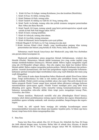 1.  Kitab Al-Fauz Al-Ashgar, tentang Ketuhanan, jiwa dan kenabian (Metafisika).
     1. Kitab Al-Fauz Al-Akbar, tentang etika.
     2. Kitab Thabarat Al-Nafs, tentang etika.
     3. Kitab Tandzib Al-Akhlaq wa Tath-hir Al-'Araq, tentang etika.
     4. Kitab Tartib As-Sa'adat, tentang etika dan politik terutama mengenai pemerintahan
        Bani Abbas dan Banu Buwaih.
     5. Kitab Tajarib Al-Umam, tentang sejarah yang berisi peristiwaperistiwa sejarah sejak
        setelah air bah Nabi Nuh hingga tahun 369 H.
     6. Kitab Al-Jami', tentang ketabiban.
     7. Kitab Al-Adwiyah, tentang obat-obatan.
     8. Kitab Al-Asyribah, tentang minuman.
     9. Kitab Al-Mustaudi, berisi kumpulan syair-syair pilihan.
    10.Kitab Maqalat fi Al-Nafsi wa Al-'Aql, tentang jiwa dan akal.
    11.Kitab Jawizan Khard (Akal Abadi), yang membicarakan panjang lebar tentang
       pemerintahan dan hukum yang berlaku di Arab, Persia, India, dan Romawi.

       Sebenarnya masih banyak karya-karya dari Maskawaih yang tidak bisa disebutkan
satu-persatu dalam kesempatan ini.

        Maskawaih membedakan antara pengertian hikmah (kebijaksanaan, wisdom) dan.
falsafah (filsafat). Menurutnya, hikmah adalah keutamaan jiwa yang cerdas (aqilah) yang
mampu membeda-bedakan (mumayyiz). Hikmah adalah: Bahwa engkau mengetahui segala
yang ada (Al-Maujudat) sebagai adanya. Atau jika engkau mau dapat kau katakan bahwa
hikmah adalah: Bahwa engkau mengetahui perkara-perkara. Ilahiah (Ketuhanan) dan perkara-
perkara. insaniah (kemanusiaan), dan hasil dari pengetahuan engkau mengetahui kebenaran-
kebenaran spiritual (ma'qulat) dapat membedakan mana yang wajib dilakukan dan mana yang
wajib ditinggalkan.
        Dari uraian di muka dapat disimpulkan bahwa Maskawaih adalah filosof besar dalam
Islam. Tetapi kefilosofannya itu tidak ia raih melalui jalur pendidikan formal, melainkan
dengan otodidak. Dialah contoh seorang otodidak sukses clan sejati. Dan perlu dicatat di sini
bahwa pengaruh filsafat Yunani sangat besar merasuk dalam pikirannya sehingga berkesan
menomorduakan ajaran-ajaran agama. Filsafat Yunani mendapat porsi yang lebih besar
dibanding porsi agama. Misalnya ketika menyebut tentang keutamaankeutamaan moral,
bukannya menonjolkan nilai-nilai akhlak Islam tetapi justru mengadopsi konsep Plato,
Aristoteles, dan Galen.
        Namun demikian, Maskawaih memiliki nilai plus dibandingkan filosof lainnya,
terutama sekali dalam pembahasannya tentang urgensi kenabian dan urgensi ditanamkannya
pendidikan agama terhadap anakanak, naik turunnya peradaban, bangsa-bangsa dan negara-
negara.

        Untuk itu, ahli sejarah harus menjaga diri terhadap kecenderungan umum
mencampuradukkan kenyataan dan rekaan atau kejadian- kejadian palsu. Ia bukan saja harus
factual, tetapi harus kritis dalam mengumpulkan data.


F. Ibnu Sina

       Nama lain Ibnu Sina adalah Abu Ali Al Hosain ibn Abdullah ibn Sina. Di Eropa
die lebih dikenal dengan name Avicenna. Beliau lahir di sebuah desa Afsyana, di daerah
Bukhara pada tahun 340 H. Yang bertepatan dengan tahun 980 M. Kelahiran Beliau
 