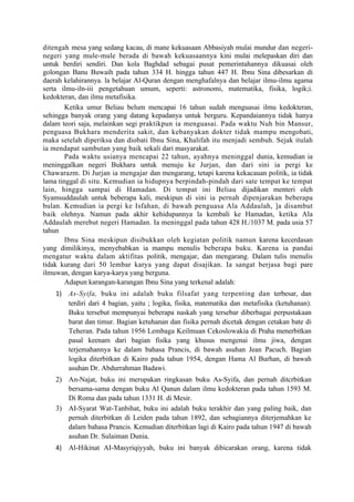 ditengah mesa yang sedang kacau, di mane kekuasaan Abbasiyah mulai mundur dan negeri-
negeri yang mule-mule berada di bawah kekuasaannya kini mulai melepaskan diri dan
untuk berdiri sendiri. Dan kola Baghdad sebagai pusat pemerintahannya dikuasai oleh
golongan Banu Buwaih pada tahun 334 H. hingga tahun 447 H. Ibnu Sina dibesarkan di
daerah kelahirannya. la belajar Al-Quran dengan menghafalnya dan belajar ilmu-ilmu agama
serta ilmu-iln-iii pengetahuan umum, seperti: astronomi, matematika, fisika, logik;i.
kedokteran, dan ilmu metafisika.
        Ketika umur Beliau belum mencapai 16 tahun sudah menguasai ilmu kedokteran,
sehingga banyak orang yang datang kepadanya untuk berguru. Kepandaiannya tidak hanya
dalam teori saja, melainkan segi praktikpun ia menguasai. Pada waktu Nuh bin Mansur,
penguasa Bukhara menderita sakit, dan kebanyakan dokter tidak mampu mengobati,
maka setelah diperiksa dan diobati Ibnu Sina, Khalifah itu menjadi sembuh. Sejak itulah
ia mendapat sambutan yang baik sekali dari masyarakat.
        Pada waktu usianya mencapai 22 tahun, ayahnya meninggal dunia, kemudian ia
meninggalkan negeri Bukhara untuk menuju ke Jurjan, dan dari sini ia pergi ke
Chawarazm. Di Jurjan ia mengajar dan mengarang, tetapi karena kekacauan politik, ia tidak
lama tinggal di situ. Kemudian ia hidupnya berpindah-pindah dari sate tempat ke tempat
lain, hingga sampai di Hamadan. Di tempat ini Beliau dijadikan menteri oleh
Syamsuddaulah untuk beberapa kali, meskipun di sini ia pernah dipenjarakan beberapa
bulan. Kemudian ia pergi ke Isfahan, di bawah penguasa Ala Addaulah, ]a disambut
baik olehnya. Namun pada akhir kehidupannya la kembali ke Hamadan, ketika Ala
Addaulah merebut negeri Hamadan. Ia meninggal pada tahun 428 H./1037 M. pada usia 57
tahun
        Ibnu Sina meskipun disibukkan oleh kegiatan politik namun karena kecerdasan
yang dimilikinya, menyebabkan ia mampu menulis beberapa buku. Karena ia pandai
mengatur waktu dalam aktifitas politik, mengajar, dan mengarang. Dalam tulis menulis
tidak kurang dari 50 lembar karya yang dapat disajikan. Ia sangat berjasa bagi pare
ilmuwan, dengan karya-karya yang berguna.
        Adapun karangan-karangan Ibnu Sina yang terkenal adalah:
    1) As-Syifa, buku ini adalah buku filsafat yang terpenting dan terbesar, dan
       terdiri dari 4 bagian, yaitu ; logika, fisika, matematika dan metafisika (ketuhanan).
       Buku tersebut mempunyai beberapa naskah yang tersebar diberbagai perpustakaan
       barat dan timur. Bagian ketuhanan dan fisika pernah dicetak dengan cetakan bate di
       Teheran. Pada tahun 1956 Lembaga Keilmuan Cekoslowakia di Praha menerbitkan
       pasal keenam dari bagian fisika yang khusus mengenai ilmu jiwa, dengan
       terjemahannya ke dalam bahasa Prancis, di bawah asuhan Jean Pacuch. Bagian
       logika diterbitkan di Kairo pada tahun 1954, dengan Hama Al Burhan, di bawah
       asuhan Dr. Abdurrahman Badawi.
    2) An-Najat, buku ini merupakan ringkasan buku As-Syifa, dan pernah ditcrbitkan
       bersama-sama dengan buku Al Qanun dalam ilmu kedokteran pada tahun 1593 M.
       Di Roma dan pada tahun 1331 H. di Mesir.
    3) AI-Syarat Wat-Tanbihat, buku ini adalah buku terakhir dan yang paling baik, dan
       pernah diterbitkan di Leiden pada tahun 1892, dan sebagiannya diterjemahkan ke
       dalam bahasa Prancis. Kemudian diterbitkan lagi di Kairo pada tahun 1947 di bawah
       asuhan Dr. Sulaiman Dunia.
    4) Al-Hikinat AI-Masyriqiyyah, buku ini banyak dibicarakan orang, karena tidak
 