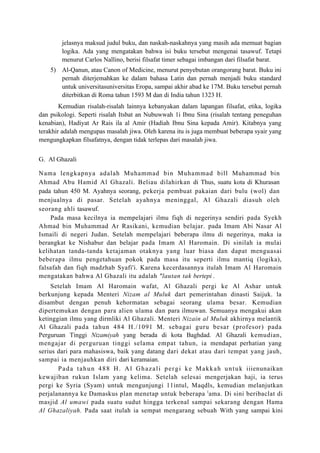 jelasnya maksud judul buku, dan naskah-naskahnya yang masih ada memuat bagian
         logika. Ada yang mengatakan bahwa isi buku tersebut mengenai tasawuf. Tetapi
         menurut Carlos Nallino, berisi filsafat timer sebagai imbangan dari filsafat barat.
    5) Al-Qanun, atau Canon of Medicine, menurut penyebutan orangorang barat. Buku ini
       pernah diterjemahkan ke dalam bahasa Latin dan pernah menjadi buku standard
       untuk universitasuniversitas Eropa, sampai akhir abad ke 17M. Buku tersebut pernah
       diterbitkan di Roma tahun 1593 M dan di India tahun 1323 H.
        Kemudian risalah-risalah lainnya kebanyakan dalam lapangan filsafat, etika, logika
dan psikologi. Seperti risalah Itsbat an Nubuwwah 1i Ibnu Sina (risalah tentang peneguhan
kenabian), Hadiyat Ar Rais ila al Amir (Hadiah Ibnu Sina kepada Amir). Kitabnya yang
terakhir adalah mengupas masalah jiwa. Oleh karena itu is juga membuat beberapa syair yang
mengungkapkan filsafatnya, dengan tidak terlepas dari masalah jiwa.


G. Al Ghazali

Nama lengkapnya adalah Muhammad bin Muhammad bill Muhammad bin
Ahmad Abu Hamid Al Ghazali. Beliau dilahirkan di Thus, suatu kota di Khurasan
pada tahun 450 M. Ayahnya seorang, pekerja pembuat pakaian dari bulu (wol) dan
menjualnya di pasar. Setelah ayahnya meninggal, Al Ghazali diasuh oleh
seorang ahli tasawuf.
    Pada masa kecilnya ia mempelajari ilmu fiqh di negerinya sendiri pada Syekh
Ahmad bin Muhammad Ar Rasikani, kemudian belajar. pada Imam Abi Nasar Al
Ismaili di negeri Judan. Setelah mempelajari beberapa ilmu di negerinya, maka ia
berangkat ke Nishabur dan belajar pada Imam Al Haromain. Di sinilah ia mulai
kelihatan tanda-tanda ketajaman otaknya yang luar biasa dan dapat menguasai
beberapa ilmu pengetahuan pokok pada masa itu seperti ilmu mantiq (logika),
falsafah dan fiqh madzhab Syafi'i. Karena kecerdasannya itulah Imam Al Haromain
mengatakan bahwa Al Ghazali itu adalah "lautan tak bertepi .
    Setelah Imam Al Haromain wafat, Al Ghazali pergi ke Al Ashar untuk
berkunjung kepada Menteri Nizam al Muluk dart pemerintahan dinasti Saijuk. la
disambut dengan penuh kehormatan sebagai seorang ulama besar. Kemudian
dipertemukan dengan para alien ulama dan para ilmuwan. Semuanya mengakui akan
ketinggian ilmu yang dirmliki Al Ghazali. Menteri Nizain al Muluk akhirnya melantik
Al Ghazali pada tahun 484 H./1091 M. sebagai guru besar (profesor) pada
Perguruan Tinggi Nizamiyah yang berada di kota Baghdad. Al Ghazali kemudian,
mengajar di perguruan tinggi selama empat tahun, ia mendapat perhatian yang
serius dari para mahasiswa, baik yang datang dari dekat atau dari tempat yang jauh,
sampai ia menjauhkan diri dari keramaian.
       P a d a t a h u n 4 8 8 H . A l G h a z a l i p e r g i k e M a k k a h u n t u k iiienunaikan
kewajiban rukun Islam yang kelima. Setelah selesai mengerjakan haji, ia terus
pergi ke Syria (Syam) untuk mengunjungi 11intul, Maqdls, kemudian melanjutkan
perjalanannya ke Damaskus plan menetap untuk beberapa l ama. Di sini beribaclat di
masjid Al umawi pada suatu sudut hingga terkenal sampai sekarang dengan Hama
Al Ghazaliyah. Pada saat itulah ia sempat mengarang sebuah With yang sampai kini
 