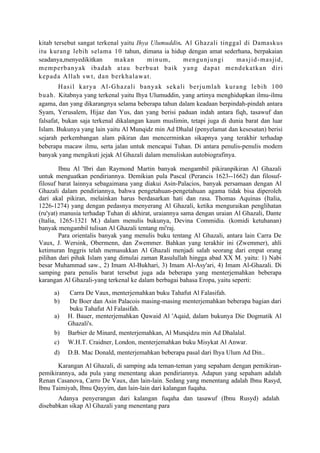 kitab tersebut sangat terkenal yaitu Ihya Ulumuddin. Al Ghazali tinggal di Damaskus
itu kurang lebih selama 10 tahun, dimana ia hidup dengan amat sederhana, berpakaian
seadanya,menyedikitkan      makan        minum,     mengunjungi      masjid-mas jid,
memperb anyak ibadah atau berbuat baik yang dapat mendekatkan d ir i
k ep ad a Allah sw t, dan berkhalawat.
        H asil karya A l-Ghazali banyak sekali berjumlah kurang lebih 100
b uah. Kitabnya yang terkenal yaitu Ihya Ulumuddin, yang artinya menghidupkan ilmu-ilmu
agama, dan yang dikarangnya selama beberapa tahun dalam keadaan berpindah-pindah antara
Syam, Yerusalem, Hijaz dan Yus, dan yang berisi paduan indah antara fiqh, tasawuf dan
falsafat, bukan saja terkenal dikalangan kaum muslimin, tetapi juga di dunia barat dan luar
Islam. Bukunya yang lain yaitu Al Munqidz min Ad Dhalal (penyelamat dan kesesatan) berisi
sejarah perkembangan alam pikiran dan mencerminkan sikapnya yang terakhir terhadap
beberapa macaw ilmu, serta jalan untuk mencapai Tuhan. Di antara penulis-penulis modem
banyak yang mengikuti jejak Al Ghazali dalam menuliskan autobiografinya.

         Ibnu Al 'Ibri dan Raymond Martin banyak mengambil pikiranpikiran Al Ghazali
untuk menguatkan pendiriannya. Demikian pula Pascal (Perancis 1623--1662) dan filosuf-
filosuf barat lainnya sebagaimana yang diakui Asin-Palacios, banyak persamaan dengan Al
Ghazali dalam pendiriannya, bahwa pengetahuan-pengetahuan agama tidak bisa diperoleh
dari akal pikiran, melainkan harus berdasarkan hati dan rasa. Thomas Aquinas (Italia,
1226-1274) yang dengan pedasnya menyerang Al Ghazali, ketika menguraikan penglihatan
(ru'yat) manusia terhadap Tuhan di akhirat, uraiannya sama dengan uraian Al Ghazali, Dante
(Italia, 1265-1321 M.) dalam menulis bukunya, Devina Commidia. (komidi ketuhanan)
banyak mengambil tulisan Al Ghazali tentang mi'raj.
         Para orientalis banyak yang menulis buku tentang Al Ghazali, antara lain Carra De
Vaux, J. Wersink, Obermenn, dan Zwemmer. Bahkan yang terakhir ini (Zwemmer), ahli
ketimuran Inggris telah memasukkan Al Ghazali menjadi salah seorang dari empat orang
pilihan dari pihak Islam yang dimulai zaman Rasulullah hingga abad XX M. yaitu: 1) Nabi
besar Muhammad saw., 2) Imam Al-Bukhari, 3) Imam Al-Asy'ari, 4) Imam Al-Ghazali. Di
samping para penulis barat tersebut juga ada beberapa yang menterjemahkan beberapa
karangan Al Ghazali-yang terkenal ke dalam berbagai bahasa Eropa, yaitu seperti:
     a)   Carra De Vaux, menterjemahkan buku Tahafut Al Falasifah.
     b)   De Boer dan Asin Palacois masing-masing menterjemahkan beberapa bagian dari
          buku Tahafut Al Falasifah.
     a)   H. Bauer, menterjemahkan Qawaid Al 'Aqaid, dalam bukunya Die Dogmatik Al
          Ghazali's.
     b)   Barbier de Minard, menterjemahkan, Al Munqidzu min Ad Dhalalal.
     c)   W.H.T. Craidner, London, menterjemahkan buku Misykat Al Anwar.
     d)   D.B. Mac Donald, menterjemahkan beberapa pasal dari Ihya Ulum Ad Din..

       Karangan Al Ghazali, di samping ada teman-teman yang sepaham dengan pemikiran-
pemikirannya, ada pula yang menentang akan pendiriannya. Adapun yang sepaham adalah
Renan Casanova, Carro De Vaux, dan lain-lain. Sedang yang menentang adalah Ibnu Rasyd,
lbnu Taimiyah, Ibnu Qayyim, dan lain-lain dari kalangan fuqaha.
       Adanya penyerangan dari kalangan fuqaha dan tasawuf (Ibnu Rusyd) adalah
disebabkan sikap Al Ghazali yang menentang para
 