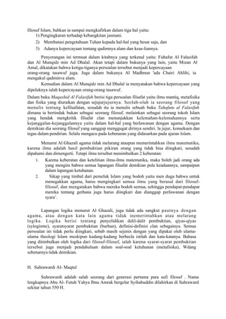 filosuf Islam, bahkan ia sampai mengkafirkan dalam tiga hal yaitu:
     1) Pengingkaran terhadap kebangkitan jasmani.
     2) Membatasi pengetahuan Tuhan kepada hal-hal yang besar saja, dan
     3) Adanya kepercayaan tentang qadimnya alam dan keas-liannya.
       Penyerangan ini termuat dalam kitabnya yang terkenal yaitu: Fidtafut Al Falasifah
dan Al Munqidz min Ad Dhalal. Akan tetapi dalam bukunya yang lain, yaitu Mizan Al
Amal, dikatakan bahwa ketiga-tiganya persoalan tersebut menjadi kepercayaan
orang-orang tasawuf juga. Juga dalam bukunya Al Madhnun 'ada Chairi Ahlihi, ia
mengakul qadminva alam.
       Kemudian dalam Al Munqidz min Ad Dhalal ia menyatakan bahwa kepercayaan yang
dipeluknya ialah kepercayaan orang-orang tasawuf.
Dalam buku Maqashid Al Falasifah berisi tiga persoalan filsafat yaitu ilmu mantiq, metafisika
dan fisika yang diuraikan dengan sejujurjujurnya. Seolah-olah ia seorang filosuf yang
menulis tentang kefilsafatan, sesudah itu ia menulis sebuah buku Tahafutu al Falasifah
dimana ia bertindak bukan sebagai seorang filosuf, melainkan sebagai seorang tokoh Islam
yang hendak mengkritik filsafat clan menunjukkan kelemahan-kelemahannya serta
kejanggalan-kejanggalannya yaitu dalam hal-hal yang berlawanan dengan agama. Dengan
demikian dia seorang filosuf yang sanggup menggugat dirinya sendiri. la jujur, konsekuen dan
tegas dalam pendirian. Selalu mengacu pada kebenaran yang didasarkan pada ajaran Islam.

       Menurut Al Ghazali agama tidak melarang ataupun memerintahkan ilmu matematika,
karena ilmu adalah hasil pembuktian pikiran orang yang tidak bisa diingkari, sesudah
dipahami dan dirnengerti. Tetapi ilmu tersebut menimbulkan 2 keberatan:
    1.   Karena keberatan dan ketelitian ilmu-ilmu matematika, maka boleh jadi orang ada
         yang mengira bahwa semua lapangan filsafat demikian pula keadaannya, sampaipun
         dalam lapangan ketuhanan.
    2.      Sikap yang timbal dari pemeluk Islam yang bodoh yaitu men duga bahwa untuk
         menegakkan agama, harus mengingkari semua ilmu yang berasal dari filosuf-
         filosuf, dan mengatakan bahwa mereka bodoh semua, sehingga pendapat-pendapat
         mereka tentang gerhana juga harus diingkari dan dianggap perlawanan dengan
         syara’.

        Lapangan logika menurut Al Ghazali, juga tidak ada sangkut pautnya dengan
agama, atau dengan kata lain agama tidak inemerintahkan atau melarang
logika. Logika berisi tentang penyelidikan dalil-dalit pembuktian, qiyas-qiyas
(sylogisme), syaratsyarat pembuktian (burhan), definisi-definisi clan sebagainya. Semua
persoalan ini tidak perlu diingkari, sebab masih sejenis dengan yang dipakai oleh ulama-
ulama theologi Islam meskipun kadang-kadang berbecla istilah dan kata-katanya. Bahasa
yang ditimbulkan oleh logika dari filosuf-filosuf, ialah karena syarat-syarat pembuktian
tersebut juga menjadi pendahuluan dalam soal-soal ketuhanan (metafisika), Wdang
sebenarnya tidak demikian.


H. Suhrawardi Al- Maqtul

        Suhrawardi adalah salah seorang dari generasi pertama para sufi filosuf . Nama
lengkapnya Abu Al- Futuh Yahya Ibnu Amrak bergelar Syihabuddin dilahirkan di Suhraward
sekitar tahun 550 H.
 