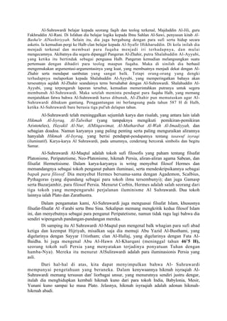 Al-Suhrawardi belajar kepada seorang faqih dan teolog terkenal, Majduddin Al-Jili, guru
Fakhruddin Al-Rani. Di Isfahan dia belajar logika kepada Ibnu Sahlan Al-Sawi, penyusun kitab Al-
Basha'ir AlNashiriyyah. Selain itu, dia juga bergabung dengan para sufi serta hidup secara
asketis. Ia kemudian pergi ke Halb clan belajar kepada Al-Syafir Iftikharuddin. Di kola inilah dia
menjadi terkenal dan membuat par a fu qa ha me nja di iri terh ada pn ya, da n mul ai
mengecamnya. Akibatnya dia segera dipanggil Pangeran Al-Zhahir, putra Shalahuddin Al-Ayyubi,
yang ketika itu bertindak sebagai penguasa Halb. Pangeran kemudian melangsungkan suatu
pertemuan dengan dihadiri para teolog maupun fuqaha. Maka di sinilah dia berhasil
mengemukakan argumentasi-argumentasinya yang kuat, yang membuatnya menjadi dekat dengan Al-
Zhahir serta mendapat sambutan yang sangat balk. Tetapi orang-orang yang dengki
terhadapnya melaporkan kepada Shalahuddin Al-Ayyubi, yang memperingatkan bahaya akan
tersesatnya aqidah Al-Zhahir seandainya terns bersahabat dengan Al-Suhrawardi. Shalahuddin Al-
Ayyubi, yang terpengaruh laporan tersebut, kemudian memerintahkan putranya untuk segera
membunuh Al-Suhrawardi. Maka setelah meminta pendapat para fuqaha Halb, yang memang
menjatuhkan fatwa bahwa Al-Suhrawardi harus dibunuh, AI-Zhahir pun memutuskan agar Al-
Suhrawardi dihukum gantung. Penggantungan ini berlangsung pada tahun 587 H di Halb,
ketika Al-Suhrawardi bare berusia tiga pul'uh delapan tahun.
        Al-Suhrawardi telah meninggalkan sejumlah karya dan risalah, yang antara lain ialah
Hikmah Al-Isyraq, Al-Talwihat (yang tampaknya mengikuti pemikiran-pemikiran
Aristoteles), Hayakil Al-Nur, AlMitqawimat, Al-Mutharibat Al-Wah Al-Imadiyyah, dan
sebagian doadoa. Namun karyanya yang paling penting serta paling menguraikan alirannya
hanyalah Hikmah Al-Isyraq, yang berisi pendapat-pendapatnya tentang tasawuf isyraqi
(iluminatif). Karya-karya Al Suhrawardi, pada umumnya, cenderung bercorak simbolis dan begitu
Samar.
        Al-Suhrawardi Al-Maqtul adalah tokoh sufi filosofis yang paham tentang filsafat
Platonisme, Peripatetisme, Neo-Platonisme, hikmah Persia, aliran-aliran agama Sabean, dan
filsafat Hermetisisme. Dalam karya-karyanya is wring menyebut filosof Hermes dan
memandangnya sebagai tokoh penganut paham iluminasi, serta mendeskripsikannya sebagai
bapak para filosof. Dia menyebut Hermes bersama-sama dengan Agademon, Scalbius,
Pythagoras (yang dipandang sebagai para tokoh ilmu tersembunyi); dan juga Gamasp
serta Bazarjamhir, para filosof Persia. Menurut Corbin, Hermes adalah salah seorang dari
tiga tokoh yang mempengaruhi perjalanan iluminisme Al Suhrawardi. Dua tokoh
lainnya ialah Plato dan Zarathustra.
         Dalam pengamatan kami, Al-Suhrawardi juga menguasai filsafat Islam, khususnya
filsafat-filsafat Al -Farabi serta Ibnu Sina. Sekalipun memang mengkritik kedua filosof Islam
ini, dan menyebutnya sebagai para penganut Peripatetisme, namun tidak ragu lagi bahwa dia
sendiri wipengaruh pandangan-pandangan mereka.
         Di samping itu Al Suhrawardi Al-Maqtul pun mengenal balk whagian para sufi abad
ketiga dan keempat Hijriyah, misalkan saja dia memuji Abu Yazid Al-Busthami, yang
digelarinya dengan Sayyar 11tistham; clan Al-Hallaj, yang digelarinya dengan Fata Al-
Baidha. hi juga mengenal Abu Al-Hawn Al-Kharqani (meninggal tahun 46 1 5 H),
seorang tokoh sufi Persia yang menyatakan terjadinya ponyatuan Tuhan dengan
hamba-Nya). Mereka itu menurut AlSulirawardi adalah para iluminasionis Persia yang
asli.
       Dari hal-hal di atas, kita dapat menyimpulkan bahwa Al- Suhrawardi
mempunyai pengetahuan yang beraneka. Dalam kenywaannya hikmah isyraqiah Al-
Suhrawardi memang tersusun dan' liorbagai unsur, yang menurutnya sendiri justru dengar,
itulah dia menghidupkan kembali hikmah kuno dari para tokoh India, Babylonia, Mesir,
Yunani kuno sampai ke masa Plato. Jelasnya, hikmah isyraqiah adalah adonan hikmah-
hikmah abadi.
 