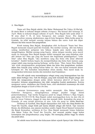 BAB IV
                        FILSAFAT ISLAM DI DUNIA BARAT



A. Ibnu Bajjah.

       Nama asli Ibnu Bajjah adalah Abu Bakar Muhammad Ibn Yahya Al-Sha'igh.
Di dunia Barat ia terkenal dengan sebutan Avempace. Dia berasal dari keluarga Al
Tujib. Maka ia terkenal dengan sebutan Al tujibi. Ibnu Bajjah lahir pada abad 11
M atau abad V H, di kota Saragossa dan sampai besar. Dia dapat
menyelesaikan jenjang akademisnya, juga di kota Saragossa. Maka ketika pergi ke
Granada, ,ha telah menjadi seorang sarjana bahasa dan sastra Arab dan dapat
dikuasai dua belas macam ilmu pengetahuan.
       Kisah tentang Ibnu Bajjah, diungkapkan oleh As-Syuyuti "Suatu hari Ibnu
Bajjah memasuki masjid (jami'ah) Granada. Dia melihat seorang ahli tata bahasa
sedang memberikan pelajaran tata bahasa kepada para murid yang duduk
mengelilinginya. Melihat seorang asing begitu dekat dengan mereka, para murid
muda itu menyapa Ibnu Bajjah dengan sedikit mengejek apa yang diajarkan oleh
ahli hokum itu? Ilmu apa yang dia kuasai dan bagaimana pandangannya? "coba
lihat" sahut Ibnu Bajjah, "aku membawa uang dua belas ribu dinar dibawah
ketiakku". Sambil berkata begitu dia memperlihatkan dua belas butir mutiara yang
sangat indah yang masing-masing berharga seribu dinar. "Dan, lanjut Ibnu Bajjah,
'aku telah mengumpulkan pengalaman dalam dua belas ilmu pengetahuan, terutama
dalam ilmu Araiyah yang sedang kalian bahas ini. Aku rasa kalian termasuk dalam
kelompok ini'. Dia kemudian menyebutkan aliran mereka. Para murid muda itu
mengutarakan keheranan mereka dan memohon maaf kepadanya.
        Para ahli sejarah sama memandangnya sebagai orang yang berpengetahuan luas dan
mahir dalam berbagai ilmu. Fath ibn Khaqan, yang telah menuduh Ibnu Bajjah sebagai ahli
bid'ah dan mengecamnya dengan pedas dalam karyanya Qala'id al-'Iqyan, pun
mengakui keluasan pengetahuannya dan tidak meragukan keamat pandaiannya. Karena
menguasai sastra, tatabahasa dan filsafat kuno, oleh tokohtokoh sezamannya dia telah
disejejarkan dengan al-Syaih al-Rais ibn Sina.

       Lantaran ketenarannya yang makin menanjak, Abu Bakar Sahrawi,
Gubernur      Saragossa,    mengangkatnya        sebagai    pejabat    tinggi   dalam
pemerintahannya. Tapi ketika Saragossa jatuh ke tangan Alfonso I, Raja Aragon,
pada tahun 512 H/1118 M, Ibnu Bajjah sudah meninggalkan kota itu dan tiba di
Seville lewat Valencia, tinggal di sana dan menjadi tabib. Kemudian dia pergi ke
Granada, di sana teriadi peristiwa di atas. Lalu dia pergi ke Afrika Barat-laut.
       Setibanya di Syatibah, Ibnu Bajjah dipenjarakan oleh Amir abu Ishaq Ibrahim ibn
Yusuf ibn Tasyifin, sangat boleh jadi karena dituduh sebagai ahli bid’ah. Tapi menurut
Renan, dia dibebaskan, atas anjuran muridnya sendiri, bapak filosof Spanyol termasyhur
ibn Rusyd. Kemudian, setibanya di Fez, Ibnu Bajjah memasuki Istana Gubernur
Abu Bakar Yahya ibn Yusuf ibn Tasyifin, dan menjadi pejabat tinggi berkat
kemampuan dan pengetahuannya yang langka. Dia memegang jabatan tinggi itu selama
dua puluh tahun.
      Ini adalah masa kesulitan dan kekacauan dalam sejarah Spanyol dan Afrika Barat-
 