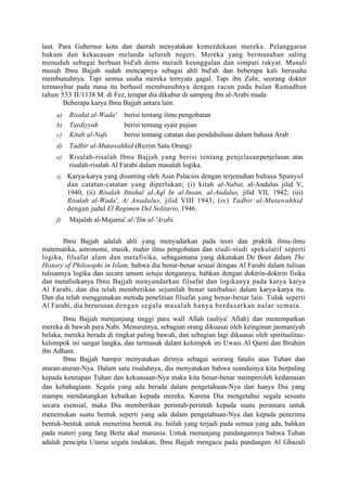 laut. Para Gubernur kota dan daerah menyatakan kemerdekaan mereka. Pelanggaran
hukum dan kekacauan melanda seluruh negeri. Mereka yang bermusuhan saling
menuduh sebagai berbuat bid'ah demi meraih keunggulan dan simpati rakyat. Musuli
musuh Ibnu Bajjah sudah mencapnya sebagai ahli bid'ah dan beberapa kali berusaha
membunuhnya. Tapi semua usaha mereka ternyata gagal. Tapi ibn Zuhr, seorang dokter
termasyhur pada masa itu berhasil membunuhnya dengan racun pada bulan Ramadhan
tahun 533 H/1138 M. di Fez, tempat dia dikubur di samping ibn al-Arabi muda
       Beberapa karya Ibnu Bajjah antara lain:
     a)   Risalat al-Wada'   berisi tentang ilmu pengobatan
     b)   Tardiyyah          berisi tentang syair pujian
     c)   Kitab al-Nafs      berisi tentang catatan dan pendahuluan dalam bahasa Arab
     d)   Tadbir al-Mutawahhid (Rezim Satu Orang)
     e)   Risalah-risalah Ibnu Bajjah yang berisi tentang penjelasanpenjelasan atas
          risalah-risalah Al Farabi dalam masalah logika.
     a) Karya-karya yang disunting oleh Asin Palacios dengan terjemahan bahasa Spanyol
          dan catatan-catatan yang diperlukan; (i) kitah al-Nabat, al-Andalus jilid V,
          1940, (ii) Risalah Ittishal al-Aql In al-Insan, al-Andalus, jilid VII, 1942; (iii)
          Risalah al-Wada', A/ Anadalus, jilid VIII 1943; (iv) Tadbir al-Mutawahhid
          dengan judul El Regimen Del Solitario, 1946.
     f)   Majalah al-Majama' al-'Ilm al-'Arabi.


        Ibnu Bajjah adalah ahli yang menyadarkan pada teori dan praktik ilmu-ilmu
matematika, astronomi, musik, mahir ilmu pengobatan dan studi-studi spekulatif seperti
logika, filsafat alam dan metafisika, sebagaimana yang dikatakan De Boer dalam The
History of Philosophi in Islam, bahwa dia benar-benar sesuai dengan Al Farabi dalam tulisan
tulisannya logika dan secara umum setuju dengannya, bahkan dengan doktrin-doktrin fisika
dan metafisikanya Ibnu Bajjah menyandarkan filsafat dan logikanya pada karya karya
Al Farabi, dan dia telah memberikan sejumlah benar tanibahaii dalam karya-karya itu.
Dan dia telah menggunakan metoda penelitian filsafat yang benar-benar lain. Tidak seperti
Al Farabi, dia berurusan dengan segala masalah hanya berdasarkan nalar semata.
       Ibnu Bajjah menjunjung tinggi para wall Allah (auliya' Allah) dan menempatkan
mereka di bawah para Nabi. Menurutnya, sebagian orang dikuasai oleh keinginan jasmaniyah
belaka, mereka berada di tingkat paling bawah, dan sebagian lagi dikuasai oleh spiritualitas-
kelompok ini sangat langka, dan termasuk dalam kelompok ini Uwais Al Qarni dan Ibrahim
ibn Adham.
       Ibnu Bajjah hampir menyatakan dirinya sebagai seorang fatalis atas Tuhan dan
aturan-aturan-Nya. Dalam satu risalahnya, dia menyatakan bahwa seandainya kita berpaling
kepada ketetapan Tuhan dan kekuasaan-Nya maka kita benar-benar memperoleh kedamaian
dan kebahagiaan. Segala yang ada berada dalam pengetahuan-Nya dan hanya Dia yang
mampu mendatangkan kebaikan kepada mereka. Karena Dia mengetahui segala sesuatu
secara esensial, maka Dia memberikan perintah-perintah kepada suatu perantara untuk
menemukan suatu bentuk seperti yang ada dalam pengetahuan-Nya dan kepada penerima
bentuk-bentuk untuk menerima bentuk itu. Inilah yang terjadi pada semua yang ada, bahkan
pada materi yang fang Berta akal manusia. Untuk menunjang pandangannya bahwa Tuhan
adalah pencipta Utama segala tindakan, Ibnu Bajjah mengacu pada pandangan Al Ghazali
 