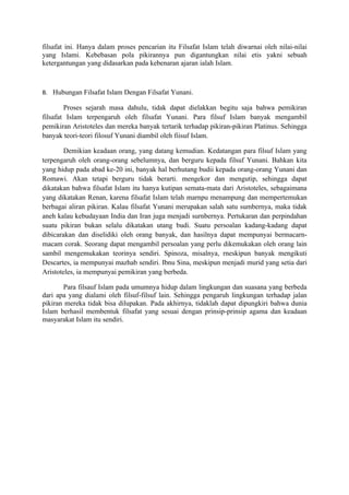 filsafat ini. Hanya dalam proses pencarian itu Filsafat Islam telah diwarnai oleh nilai-nilai
yang Islami. Kebebasan pola pikirannya pun digantungkan nilai etis yakni sebuah
ketergantungan yang didasarkan pada kebenaran ajaran ialah Islam.



B. Hubungan Filsafat Islam Dengan Filsafat Yunani.

        Proses sejarah masa dahulu, tidak dapat dielakkan begitu saja bahwa pemikiran
filsafat Islam terpengaruh oleh filsafat Yunani. Para filsuf Islam banyak mengambil
pemikiran Aristoteles dan mereka banyak tertarik terhadap pikiran-pikiran Platinus. Sehingga
banyak teori-teori filosuf Yunani diambil oleh fiisuf Islam.

        Demikian keadaan orang, yang datang kemudian. Kedatangan para filsuf Islam yang
terpengaruh oleh orang-orang sebelumnya, dan berguru kepada filsuf Yunani. Bahkan kita
yang hidup pada abad ke-20 ini, banyak hal berhutang budii kepada orang-orang Yunani dan
Romawi. Akan tetapi berguru tidak berarti. mengekor dan mengutip, sehingga dapat
dikatakan bahwa filsafat Islam itu hanya kutipan semata-mata dari Aristoteles, sebagaimana
yang dikatakan Renan, karena filsafat Islam telah marnpu menampung dan mempertemukan
berbagai aliran pikiran. Kalau filsafat Yunani merupakan salah satu sumbernya, maka tidak
aneh kalau kebudayaan India dan Iran juga menjadi surnbernya. Pertukaran dan perpindahan
suatu pikiran bukan selalu dikatakan utang budi. Suatu persoalan kadang-kadang dapat
dibicarakan dan diselidiki oleh orang banyak, dan hasilnya dapat mempunyai bermacarn-
macam corak. Seorang dapat mengambil persoalan yang perlu dikemukakan oleh orang lain
sambil mengemukakan teorinya sendiri. Spinoza, misalnya, rneskipun banyak mengikuti
Descartes, ia mempunyai mazhab sendiri. Ibnu Sina, meskipun menjadi murid yang setia dari
Aristoteles, ia mempunyai pemikiran yang berbeda.

       Para filsauf Islam pada umumnya hidup dalam lingkungan dan suasana yang berbeda
dari apa yang dialami oleh filsuf-filsuf lain. Sehingga pengaruh lingkungan terhadap jalan
pikiran mereka tidak bisa dilupakan. Pada akhirnya, tidaklah dapat dipungkiri bahwa dunia
Islam berhasil membentuk filsafat yang sesuai dengan prinsip-prinsip agama dan keadaan
masyarakat Islam itu sendiri.
 