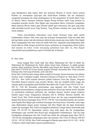 yang dikatakannya pada bagian akhir dari karyanya Misykat al Anwar, bahwa prinsip
Pertama itu menciptakan agen-agen dan obyek-obyek tindakan, dan dia selanjutnya
mengambil penunjang lain untuk pandangannya ini dari pengamatan Al Farabi dalam 'Ujun
Al Masa'il, bahwa semuanya berkaitan dengan Prinsip Pertama sebab Yang Pertama itu
merupakan pencipta mereka. Ibnu Bajjah juga menyatakan bahwa Aristoteles mengatakan
dalam bukunya Physics bahwa agen Pertama adalah agen sebenarnya, dan agen yang dekat
tidak bertindak kecuali lewat Yang Pertama. Yang Pertama membuat aksi yang dekat dan
obyek tindakan.

        Tuhan menyebabkan keberadaan suatu benda berlanjut tanpa akhir setelah
ketakberadaan fisiknya. Bila suatu yang ada mencapai kesempurnaan, maka dia tidak akan
ada lagi dalam zaman, tapi ada selamanya dalam keterus-menerusan masa (dahr). Ibnu Bajjah
disini mengingatkan kita akan salah satu sabda Nabi Suci: Janganlah menyalahgunakan dahr
karena dahr itu Allah, dengan penafsiran begitu, perkataan itu mengandung makna bahwa
akal manusia itu kekal. Untuk menunjang penafsiran kata dahr ini, Ibnu Bajjah
menyebutkan para pendahulunya seperti Al-Farabi dan Al Ghazali.



B. Ibnu Tufail

       Nama lengkap Ibnu Tufail ialah Abu Bakar Muhammad ibn 'Abd Al Malik ibn
Muhammad ibn Muhammad ibn Tufail, dalam tulisan latin, Abubacer. Ia adalah pemuka
pertama dalam pemikiran filosofis Muwahhid yang berasal dari Spanyol. Ibnu Tufail lahir
pada abad VI H/VIII M di kota Guadix propinsi Granada. Keturunan Ibnu Tufail termasuk
keluarga suku Arab yang terkemuka, yaitu suku Qais.
Karier Ibnu Tufail bermula sebagai dokter praktik di Granada. Karena ketenaran atas jabatan
tersebut, maka is diangkat menjadi Sekretaris Gubernur di Propinsi itu. Pada tahun 1154 M.
(549 H.), Ibnu Tufail menjadi sekretaris pribadi Gubemur Ceuta dan Tangier, Penguasa
Muwahhid Spanyol pertama yang merebut Maroko. Dan dia menjabat dokter tinggi dan
menjadi qadhi di pengadilan pada Khalifah Muwahhid Abu Ya'qub Yusuf (558 H/1163 M –
580 H./ 1184 M). Kemudian pemerintahan yang dipimpin oleh Abu Ya'qub Yusuf
menjadikan pemerintahannya sebagai pemuka pemikiran filosuf dan metoda ilmiah. Khalifah
ini memberikan kebebasan berfilsafat, dan membuat Spanyol disebut tempat kelahiran
kembali negeri Eropa. Sebagaimana dikatakan oleh R. Briffault. Bersama khalifah Abu
Yaqub Yusuf, Ibnu Tufail menjadi berpengaruh besar, dan dia yang memperkenalkannya
dengan Ibnu Rusyd (meninggal tahun 595 H/ 1198 M). Atas kehendak khalifah, dia memberi
saran kepada Ibnu Bajjah agar membuat keterangan atas karya-karya Aristoteles, suatu tugas
yang dilaksanakan dengan penuh semangat oleh Ibnu Bajjah tapi tak dapat diselesaikan
sampai dia meninggal. Ibnu Tufail meninggalkan jabatannya sebagai dokter pemerintah pada
tahun 578 H/1182 M, dikarenakan usianya yang telah lanjut dan dia menganjurkan
pelindungnya agar memilih Ibnu Rusyd agar menggantikan kedudukannya. Tapi dia tetap
mendapatkan penghargaan dari Abu Ya'qub dan setelah dia meninggal (pada tahun 580 H/
1184 M) dia mendapatkan penghargaan pules dari putranya Abu Yusuf Al Mansur (580 H/l
185 M – 595 H/1199 M). Ibnu Tufail meninggal di Maroko pada tahun 581 H./1185 – 86 M,
Al Mansur sendiri Nadir dalam upacara pemakamannya.
 
