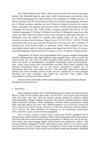 Ibnu Tufail adalah seorang dokter, filosuf, ahli matematika dan penyair yang sangat
terkenal dari Muwahhid Spanyol, akan tetapi sedikit karya-karyanya yang dikenal orang.
Ibnu Khatib menganggap dua risalah mengenai ilmu pengobatan itu sebagai karyanya. Al
Bitruji (muridnya) dan Ibnu Rusyd percaya bahwa dia memiliki gagasangagasan astonomis
asli. Al Bitruji membuat sangkalan atas teori Ptolemeus mengenai epicycles dan ecentric
circles, yang dalam kata pengantar dari karyanya Kitab Al Hai'ah dikemukakannya sebagai
sumbangan dari gurunya Ibnu Tufail. Dengan mengutip perkataan Ibnu Rusyd, ibn Abi
Usaibiah menganggap Fi Al Buqa' Al Maskunah wal-Ghair Al Maskunah sebagai karya Ibnu
Tufail, tapi dalam catatan Ihnu Rusyd sendiri acuan semacam itu tidak dapat ditemukan. Al
Marrakushi, yang ahli sejarah itu, mengaku telah melihat naskah asli dari salah satu
risalahnya mengenai ilmu ketuhanan. Miguel Casiri (1112 H/1710 M – 1205 H/1790 M)
menyebutkan dua karya yang masih ada: Risalah Hayy ibn Yaqzan dan Asrar Al Hikmah Al
Mashiriqiyyah, yang disebut terakhir ini berbentuk naskah. Kates pengantar dari Asrar
menyebutkan bahwa risalah itu hanya merupakan satu bagian dari Risalah Hayy ibn Yaqzan,
yang judul lengkapnya ialah Risalah Hayy ibn Yaqzan Fi Asrar Al Hikamat Al Mashiriqiyyah.

       Sebagaimana, Al Ghazali, dia mengemukakan bahwa gagasan mengenai kemaujudan
sebelum ketidakmaujudan tidak dapat dipahami tanpa anggapan bahwa waktu itu telah ada
sebelum dunia ada, tapi waktu itu sendiri merupakan suatu kejadian tak terpisahkan dari
dunia, dan karena itu kemaujudannya mendahului kemaujudan dunia dikesampingkan.
Lagi, segala yang tercipta pasti membutuhkan pencipta. Kalau begitu mengapa sang
Pencipta menciptakan dunia saat itu dan bukan sebelumnya? Apakah hal itu
dikarenakan oleh suatu yang terjadi atas-Nya? Tentu saja tidak, sebab tiada sesuatupun
sebelum Dia untuk membuat sesuatu terjadi atas-nya. Apakah hal itu mesti dianggap
bersumber dari suatu perubahan yang terjadi atas sifat-Nya? Tapi adakah yang
menyebabkan terjadinya perubahan tersebut?
       Karena itu Ibnu Tufail tidak menerima baik pandangan mengenai kekekalan maupun
penciptaan sementara dunia ini.


C. Ibnu Rasyd

        Nama lengkapnya adalah Abu Al Wahid Muhammad ibn Ahmad ibn Muhammad ibn
Rusyd. la lahir di kota Cordova pada tahun 1126 M/520 H. Ia keturunan dari keluarga
yang ahli dalam ilmu fiqh. Ayah dan kakeknya pernah menjabat di Andalusia sebagai
kepala pengadilan. Dengan terbekali keagamaan, Ibnu Rusyd menduduki peranan penting
dalam studi-studi ke-Islaman. Beliau mempelajari Al-Quran beserta penafsirannya, helots
Nabi, ilmu fiqh, bahasa clan sastra Arab. Metoda belajarnya secara lisan dari seorang ahli
('alim). Ibnu Rusyd merevisi buku Malikiah, Al Muwatha dipelajari bersama ayahnya
Abu Al Qasim, dan dapat dihafalnya. Di samping, itu, dia mempelajari matematika,
fisika, astronomi, logika, filsafat dan ilmu pengobatan.
        Kota Cordova terkenal sebagai pusat studi-studi filsafat, sedangkan Seville
terkenal karena aktifitas-aktifitas artistiknya. Dalam sebuah dialog antara Ibnu Rusyd dengan
Ibnu Zuhr, ahli fisika, ketika berada di gedung pengadilan Al Mansur ibn 'abd Al Mu'min,
Ibnu Rusyd, yang merasa bangga dengan suasana ilmiah kota kelahirannya, berkata: "Jika
seorang terpelajar meninggal di Seville, maka bukunya akan dikirim ke Cordova untuk
dijual disana; dan jika seorang penyanyi meninggal di Cordova, maka alat-alat musiknya
akan dikirimkan ke Seville. Cordova pada saat itu menjadi saingan bagi Damaskus. Baghdad,
 