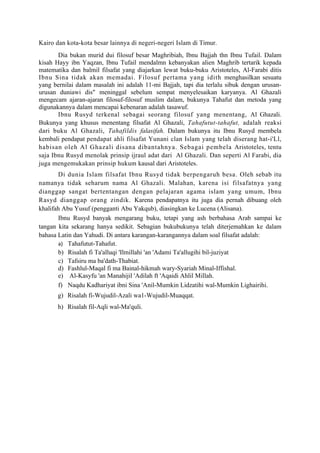 Kairo dan kota-kota besar lainnya di negeri-negeri Islam di Timur.
       Dia bukan murid dui filosuf besar Maghribiah, Ibnu Bajjah thn Ibnu Tufail. Dalam
kisah Hayy ibn Yaqzan, Ibnu Tufail mendalmn kebanyakan alien Maghrib tertarik kepada
matematika dan balmil filsafat yang diajarkan lewat buku-buku Aristoteles, Al-Farabi ditis
Ibnu Sina tidak akan memadai. Filosuf pertama yang idith menghasilkan sesuatu
yang bernilai dalam masalah ini adalah 11-mi Bajjah, tapi dia terlalu sibuk dengan urusan-
urusan duniawi dis" meninggal sebelum sempat menyelesaikan karyanya. Al Ghazali
mengecam ajaran-ajaran filosuf-filosuf muslim dalam, bukunya Tahafut dan metoda yang
digunakannya dalam mencapai kebenaran adalah tasawuf.
       Ibnu Rusyd terkenal sebagai seorang filosuf yang menentang, Al Ghazali.
Bukunya yang khusus menentang filsafat Al Ghazali, Tahafutut-tahafut, adalah reaksi
dari buku Al Ghazali, Tahafildis falasifah. Dalam bukunya itu Ibnu Rusyd membela
kembali pendapat pendapat ahli filsafat Yunani clan Islam yang telah diserang hat-i'Ll,
habisan oleh Al Ghazali disana dibantahnya. Sebagai pembela Aristoteles, tentu
saja Ibnu Rusyd menolak prinsip ijraul adat dari Al Ghazali. Dan seperti Al Farabi, dia
juga mengemukakan prinsip hukum kausal dari Aristoteles.
       Di dunia Islam filsafat Ibnu Rusyd tidak berpengaruh besa. Oleh sebab itu
namanya tidak seharum nama Al Ghazali. Malahan, karena isi filsafatnya yang
dianggap sangat bertentangan dengan pelajaran agama islam yang umum, Ibnu
Rasyd dianggap orang zindik. Karena pendapatnya itu juga dia pernah dibuang oleh
khalifah Abu Yusuf (pengganti Abu Yakqub), diasingkan ke Lucena (Alisana).
       Ibnu Rusyd banyak mengarang buku, tetapi yang ash berbahasa Arab sampai ke
tangan kita sekarang hanya sedikit. Sebagian bukubukunya telah diterjemahkan ke dalam
bahasa Latin dan Yahudi. Di antara karangan-karangannya dalam soal filsafat adalah:
       a) Tahafutut-Tahafut.
       b) Risalah fi Ta'alluqi 'Ilmillahi 'an 'Adami Ta'allugihi bil-juziyat
       c) Tafsiru ma ba'dath-Thabiat.
       d) Fashlul-Maqal fi ma Bainal-hikmah wary-Syariah Minal-Iffishal.
       e) Al-Kasyfu 'an Manahijil 'Adilah ft 'Aqaidi Ahlil Millah.
       f) Naqdu Kadhariyat ibni Sina 'Anil-Mumkin Lidzatihi wal-Mumkin Lighairihi.
       g) Risalah fi-Wujudil-Azali wa1-Wujudil-Muaqqat.
       h) Risalah fil-Aqli wal-Ma'quli.
 