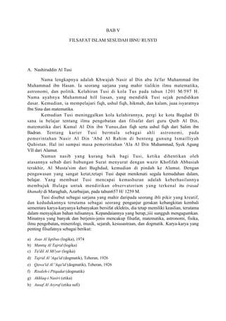 BAB V

                        FILSAFAT ISLAM SESUDAH IBNU RUSYD




A. Nashiruddin Al Tusi

        Nama lengkapnya adalah Khwajah Nasir al Din abu Ja'far Muhammad ibn
Muhammad ibn Hasan. Ia seorang sarjana yang mahir tialikin ilmu matematika,
astronomi, dan politik. Kelahiran Tusi di kola Tus pada tahun 1201 M/597 H.
Nama ayahnya Muhammad hill liasan, yang mendidik Tusi sejak pendidikan
dasar. Kemudian, ia mempelajari fiqh, ushul fiqh, hikmah, dan kalam, juaa isyaratnya
Ibn Sina dan matematika.
        Kemudian Tusi meninggalkan kola kelahirannya, pergi ke kota Bagdad Di
sana ia belajar tentang ilmu pengobatan dan filsafat dari guru Qutb Al Din,
matematika dari Kamal Al Din ibn Yunus,dan fiqh serta ushul fiqh dari Salim ibn
Badran. Tentang karier Tusi bermula sebagai ahli astronomi, pada
pemerintahan Nasir Al Din 'Abd Al Rahim di benteng gunung Ismailliyah
Quhistan. Hal ini sampai masa pemerintahan 'Ala Al Din Muhammad, Syek Agung
VII dari Alamut.
        Namun nasib yang kurang baik bagi Tusi, ketika dihentikan oleh
atasannya sebab dari hubungan Surat menyurat dengan wazir Khofifah Abbasiah
terakhir, Al Musta'sim dari Baghdad, kemudian di pindah ke Alamut. Dengan
pengawasan yang sangat ketat,tetapi Tusi dapat menikmati segala kemudahan dalam,
belajar. Yang membuat Tusi mencapai kemashuran adalah keberhasilannya
membujuk Hulagu untuk mendirikan observatorium yang terkenal itu (rasad
khanah) di Maraghah, Azarbaijan, pada tahun657 H/ 1259 M.
        Tusi disebut sebagai sarjana yang mahir daripada seorang ibli pikir yang kreatif,
dan kedudukannya terutama sebagai seorang penganjur gerakan kebangkitan kembali
sementara karya-karyanya kebanyakan bersifat eklektis, dia tetap memiliki keaslian, terutama
dalam menyajikan bahan tulisannya. Kepandaiannya yang berap,;iiii sungguh mengagumkan.
Minatnya yang banyak dan berjenis-jenis mencakup filsafat, matematika, astronomi, fisika,
ilmu pengobatan, minerologi, musik, sejarah, kesusastraan, dan dogmatik. Karya-karya yang
penting filsafatnya sebagai berikut:

a) Asas Al Iqtibas (logika), 1974
b) Mantiq Al Tajrid (logika)
c) Ta'dil Al Mi'yar (logika)
d) Tajrid Al 'Aqa'id (dogmatik), Teheran, 1926
e) Qawa'id Al 'Aqa'id (dogmatik), Teheran, 1926
f) Risaleh-i Ptiqadat (dogmatik)
g) Akhlaq-i Nasiri (etika)
h) Ausaf Al Asyraf (etika sufi)
 