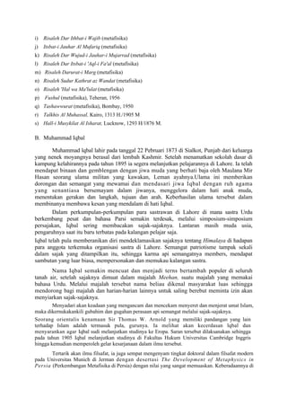 i)   Risaleh Dar Ithbat-i Wajib (metafisika)
j)   Itsbat-i Jauhar Al Mufariq (metafisika)
k) Risaleh Dar Wujud-i Jauhar-i Mujarrad (metafisika)
l)   Risaleh Dar Itsbat-i 'Aql-i Fa'al (metafisika)
m) Risaleh Darurat-i Marg (metafisika)
n) Risaleh Sudur Kathrat az Wandat (metafisika)
o) Risaleh 'Hal wa Ma'lulat (metafisika)
p)   Fushul (metafisika), Teheran, 1956
q) Tashawwurat (metafisika), Bombay, 1950
r) Talkhis Al Muhassal, Kairo, 1313 H./1905 M
s) Hall-i Musykilat Al Isharat, Lucknow, 1293 H/1876 M.

B. Muhammad Iqbal

        Muhammad lqbal lahir pada tanggal 22 Pebruari 1873 di Sialkot, Punjab dari keluarga
yang nenek moyangnya berasal dari lembah Kashmir. Setelah menamatkan sekolah dasar di
kampung kelahirannya pada tahun 1895 ia segera melanjutkan pelajarannya di Lahore. Ia telah
mendapat binaan dan gemblengan dengan jiwa muda yang berhati baja oleh Maulana Mir
Hasan seorang ulama militan yang kawakan, Leman ayahnya.Ulama ini memberikan
dorongan dan semangat yang mewamai dan mendasari jiwa Iqbal dengan ruh agama
yang senantiasa bersemayam dalam jiwanya, menggelora dalam hati anak muda,
menentukan gerakan dan langkah, tujuan dan arah. Keberhasilan ulama tersebut dalam
membinanya membawa kesan yang mendalam di hati Iqbal.
        Dalam perkumpulan-perkumpulan para sastrawan di Lahore di mana sastra Urdu
berkembang pesat dan bahasa Parsi semakin terdesak, melalui simposium-simposium
persajakan, Iqbal sering membacakan sajak-sajaknya. Lantaran masih muda usia,
pengaruhnya saat itu baru terbatas pada kalangan pelajar saja.
Iqbal telah pula memberanikan diri mendeklamasikan sajaknya tentang Himalaya di hadapan
para anggota terkemuka organisasi sastra di Lahore. Semangat patriotisme tampak sekali
dalam sajak yang ditampilkan itu, sehingga karma api semangatnya members, mendapat
sambutan yang luar biasa, mempersonakan dan memukau kalangan sastra.
       Nama Iqbal semakin mencuat dan menjadi terns bertambah populer di seluruh
tanah air, setelah sajaknya dimuat dalam majalah Meehan, suatu majalah yang memakai
bahasa Urdu. Melalui majalah tersebut nama beliau dikenal masyarakat luas sehingga
mendorong bagi majalah dan harian-harian lainnya untuk saling berebut meminta izin akan
menyiarkan sajak-sajaknya.
        Menyadari akan keadaan yang mengancam dan mencekam menyeret dan menjerat umat Islam,
maka dikernukakankili gubahim dan gugahan perasaan api semangat melalui sajak-sajaknya.
Seorang orientalis kenamaan Sir Thomas W. Arnold yang memiliki pandangan yang lain
terhadap Islam adalah termasuk pula, gurunya. Ia melihat akan kecerdasan lqbal dan
menyarankan agar Iqbal sudi melanjutkan studinya ke Eropa. Saran tersebut dilaksanakan sehingga
pada tahun 1905 Iqbal melanjutkan studinya di Fakultas Hukum Universitas Cambridge Inggris
hingga kemudian memperoleh gelar kesarjanaan dalam ilmu tersebut.
       Tertarik akan ilmu filsafat, ia juga sempat mengenyam tingkat doktoral dalam filsafat modern
pada Universitas Munich di Jerman dengan desertasi The Development of Metaphysics in
Persia (Perkembangan Metafisika di Persia) dengan nilai yang sangat memuaskan. Keberadaannya di
 