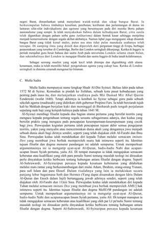 negeri Barat, dimanfaatkan untuk menyelami watak-watak dan sikap bangsa Barat. Ia
berkesimpulan bahwa timbulnya kesulitan, perebutan, keributan dan pertentangan di duma ini
lantaran sifat-sifat individualisms dan egoisme yang bersemayam pada diri mereka Berta paham
nasionalisme yang sempit. Ia telah menyaksikan bahwa dalam kebudayaan Barat, citra susila
telah digantikan dengan paham serba guns (utilitarisme) dalam bentuk kasar sehingga menjelma
menjadi komersialisme dengan segala akibat-akibatnya. Namun Iqbal juga mengagumi sikap dinamik
bangsa Barat yang tidak kenal males, putus asa atau tidur pulas manakala usahanya telah
tercapai. Di samping ilmu yang diraih dan diperoleh dari perguruan tinggi di Eropa, berbagai
perpustakaan yang tersebar di Cambridge, Berlin dan London seringkali dikunjungi. Ketika di Inggris ia
pernah menjabat guru besar bahasa dan sastra Arab pada universitas London selama enam bulan,
dan sekembalinya dari London ia mengajar filsafat dan sastra Inggris di India tanah kelahirannya.
       Sebagai seorang muslim yang sejak kecil telah ditempa dan digembleng oleh ulama
kenamaan, maka ia telah memiliki bekal pengetahuan agama yang cukup luas. Ketika di London
seringkali ia diminta ceramah mengenai ke-Islaman.


C. Mulla Sadra

         Mulla Sadra mempunyai name lengkap Shadr Al-Din Syirazi. Beliau lahir pada tahun
1572 M di Syiraz. Kemudian ia pindah ke Jisfahan, sebuah kota pusat kebudayaan yang
penting pads mass itu, dan melanjutkan studinya pads Mir Damad Mir Abul Qasim
Fendereski (wafat 1640). Tetapi akhirnya ia kembali ke Syiraz sebagai guru pada sebuah
sekolah agama (madrasah) yang didirikan oleh gubernur Propinsi Fars. Ia telah berziarah tujuh
kali ke Mekkah dengan berjalan kaki dan meninggal di Basharah pads tengah perjalanan
sepulang naik haji yang ketujuh kalinya pada tahun 1641 M.
  Al-Syirazi membagi filsafat kepada dua bagian utama pertama yang bersifat teoritis yang
mengacu kepada pengetahuan tentang segala sesuatu sebagaimana adanya, dan kedua yang
bersifat praktis yang mengacu pads pencapaian kesempurnaan-kesempurnaan yang cocok
bagi jiwa. Perwujudan kegiatan pertama ialah pencapaian tujuan akhir semua pengejaran
teoritis, yakni yang menyalin atau mencerminkan dunia akali yang dengannya jiwa menjadi
sebuah dunia akali bagi dirinya sendiri, seperti yang telah diajukan oleh AI-Farabi dan Ibnu
Sina. Perwujudan kedua ialah mendekatkan diri kepada Tuhan melalui semacam imitato
Deo yang membuat jiwa berhak memperoleh suatu hak istimewa seperti itu. Identitas
tujuan filsafat dan dogma menurut pandangan ini adalah sempurna. Untuk memperkuat
argumentasinya ini ia mengutip ayat-ayat Al-Quran, hadis-hadis Nabi dan ucapan-
ucapan Imam Syiah pertama, yaitu Ali. Di tempat manapun ia tidak mengajukan semacam
keberatan atau kualifikasi yang oleh para penulis Sunni tentang masalah teologi ini dirasakan
perlu dinyatakan ketika berbicara tentang hubungan antara filsafat dengan dogma. Seperti
Al-Suhrawardi, Al-Syirazipun percaya kepada kesatuan kebenaran yang dilahirkan
melalui mats rantai yang berkesinambungan dari mulai Adam, Ibrahim, orang-orang Yunani,
para sufi Islam dan para filosof. Dalam risalahnya yang lain ia melukiskan secara
panjang lebar bagaimana Seth dan Hermes (Yang dapat disamakan dengan Idris Dalam
Al-Quran dan Enoch dalam Injil) bertanggung jawab adirinya sendiri, seperti yang telah
diajukan oleh AI-Farabi dun 11)iiii Sina. Perwujudan kedua ialah mendekatkan diri kepada
Tuhan melalui semacam imitato Deo yang membuat jiwa berhak memperoleh AMU] hak
istimewa seperti itu. Identitas tujuan filsafat dan dogma MellUrM pandangan ini adalah
sempuma. Untuk memperkuat argumentasinya ini ia mengutip ayat-ayat Al-Quran,
hadis-hadis Nabi dan ucapanucapan Imam Syiah pertama, yaitu Ali. Di tempat manapun ia
tidak mengajukan semacam keberatan atau kualifikasi yang oleh par LI pe'nulis Sunni tentang
masalah teologi ini dirasakan perlu dinyatakan ketika berbicara tentang hubungan antara
filsafat dengan dogma. Seperti Al-Suhrawardi, Al-Syirazipun percaya kepada kesatuan
 
