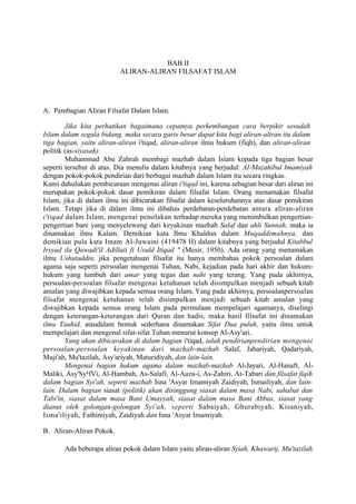 BAB II
                          ALIRAN-ALIRAN FILSAFAT ISLAM




A. Pembagian Aliran Filsafat Dalam Islam.

        Jika kita perhatikan bagaimana cepatnya perkembangan cara berpikir sesudah
Islam dalam segala bidang, maka secara garis besar dapat kita bagi aliran-aliran itu dalam
tiga bagian, yaitu aliran-aliran i'tiqad, aliran-aliran ilmu hukum (fiqh), dan aliran-aliran
politik (as-siyasah).
        Muhammad Abu Zahrah membagi mazhab dalam Islam kepada tiga bagian besar
seperti tersebut di atas. Dia menulis dalam kitabnya yang berjudul: AI-Mazahibul Imamiyah
dengan pokok-pokok pendirian dari berbagai mazhab dalam Islam itu secara ringkas.
Kami dahulukan pembicaraan mengenai aliran i'tiqad ini, karena sebagian besar dari aliran ini
merupakan pokok-pokok dasar pemikiran dalam filsafat Islam. Orang menamakan filsafat
Islam, jika di dalam ilmu ini dibicarakan filsafat dalam keseluruhannya atas dasar pemikiran
Islam. Tetapi jika di dalam ilmu ini dibahas perdebatan-perdebatan antara aliran-aliran
i'tiqad dalam Islam, mengenai penolakan terhadap mereka yang menimbulkan pengertian-
pengertian bare yang menyeleweng dari keyakinan mazhab Salaf dan ahli Sunnah, maka ia
dinamakan ilmu Kalam. Demikian kata Ibnu Khaldun dalam Muqaddimahnya, dan
demikian pula kata Imam Al-Juwaini (419478 H) dalam kitabnya yang berjudul Kitabbul
Irsyad ila Qawadi'il Adillati fi Usuld Itiqad " (Mesir, 1950). Ada orang yang menamakan
ilmu Ushutuddin, jika pengetahuan filsafat itu hanya membahas pokok persoalan dalam
agama saja seperti persoalan mengenai Tuhan, Nabi, kejadian pada hari akhir dan hukum-
hukum yang tumbuh dari amar yang tegas dan nahi yang terang. Yang pada akhirnya,
persoalan-persoalan filsafat mengenai ketuhanan telah disimpulkan menjadi sebuah kitab
amalan yang diwajibkan kepada semua orang Islam, Yang pada akhirnya, persoalanpersoalan
filsafat mengenai ketuhanan telah disimpulkan menjadi sebuah kitab amalan yang
diwajibkan kepada semua orang Islam pada permulaan mempelajari agamanya, diselingi
dengan keterangan-keterangan dari Quran dan hadis, maka hasil filsafat ini dinamakan
ilmu Tauhid, ataudalam bentuk sederhana dinamakan Sifat Dua puluh, yaitu ilmu untuk
mempelajari dan mengenal sifat-sifat Tuhan menurut konsep Al-Asy'ari.
        Yang akan dibicarakan di dalam bagian i'tiqad, ialah pendirianpendirian mengenai
persoalan-persoalan keyakinan dari mazhab-mazhab Salaf, Jabariyah, Qadariyah,
Muji'ah, Mu'tazilah, Asy'ariyah, Maturidiyah, dan lain-lain.
        Mengenai bagian hukum agama dalam mazhab-mazhab Al-Jayari, Al-Hanaft, Al-
Maliki, Asy'SyqfVi, Al-Hambah, As-Salafi, Al-Auza-i, As-Zahiri, At-Tabari dan filsafat fiqih
dalam bagian Syi'ah, seperti mazhab Isna 'Asyar Imamiyah Zaidiyah, Ismailiyah, dan lain-
lain. Dalam bagian siasat (politik) akan disinggung siasat dalam masa Nabi, sahabat dan
Tabi'in, siasat dalam masa Bani Umayyah, siasat dalam masa Bani Abbas, siasat yang
dianut oleh golongan-golongan Syi'ah, seperti Sabaiyah, Ghurabiyah, Kisaniyah,
Isma'iliyah, Fathimiyah, Zaidiyah dan Isna 'Asyar Imamiyah.

B. Aliran-Aliran Pokok.

       Ada beberapa aliran pokok dalam Islam yaitu aliran-aliran Syiah, Khawarij, Mu'tazilah
 