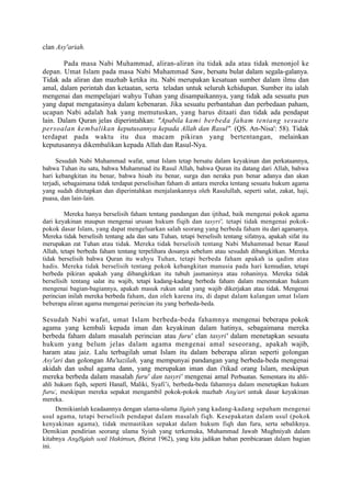 clan Asy'ariah.

       Pada masa Nabi Muhammad, aliran-aliran itu tidak ada atau tidak menonjol ke
depan. Umat Islam pada masa Nabi Muhammad Saw, bersatu bulat dalam segala-galanya.
Tidak ada aliran dan mazhab ketika itu. Nabi merupakan kesatuan sumber dalam ilmu dan
amal, dalam perintah dan ketaatan, serta teladan untuk seluruh kehidupan. Sumber itu ialah
mengenai dan mempelajari wahyu Tuhan yang disampaikannya, yang tidak ada sesuatu pun
yang dapat mengatasinya dalam kebenaran. Jika sesuatu perbantahan dan perbedaan paham,
ucapan Nabi adalah hak yang memutuskan, yang harus ditaati dan tidak ada pendapat
lain. Dalam Quran jelas diperintahkan: "Apabila kami berbeda faham tentang sesuatu
persoalan kembalikan keputusannya kepada Allah dan Rasul". (QS. An-Nisa': 58). Tidak
terdapat pada waktu itu dua macam pikiran yang bertentangan, melainkan
keputusannya dikembalikan kepada Allah dan Rasul-Nya.

     Sesudah Nabi Muhammad wafat, umat Islam tetap bersatu dalam keyakinan dan perkataannya,
bahwa Tuhan itu satu, bahwa Muhammad itu Rasul Allah, bahwa Quran itu datang dari Allah, bahwa
hari kebangkitan itu benar, bahwa hisab itu benar, surga dan neraka pun benar adanya dan akan
terjadi, sebagaimana tidak terdapat perselisihan faham di antara mereka tentang sesuatu hukum agama
yang sudah ditetapkan dan diperintahkan menjalankannya oleh Rasulullah, seperti salat, zakat, haji,
puasa, dan lain-lain.

         Mereka hanya berselisih faham tentang pandangan dan ijtihad, baik mengenai pokok agama
dari keyakinan maupun mengenai urusan hukum fiqih dan tasyri', tetapi tidak mengenai pokok-
pokok dasar Islam, yang dapat mengeluarkan salah seorang yang berbeda faham itu dari agamanya.
Mereka tidak berselisih tentang ada dan satu Tuhan, tetapi berselisih tentang sifatnya, apakah sifat itu
merupakan zat Tuhan atau tidak. Mereka tidak berselisih tentang Nabi Muhammad benar Rasul
Allah, tetapi berbeda faham tentang terpelihara dosanya sebelum atau sesudah dibangkitkan. Mereka
tidak berselisih bahwa Quran itu wahyu Tuhan, tetapi berbeda faham apakah ia qadim atau
hadis. Mereka tidak berselisih tentang pokok kebangkitan manusia pada hari kemudian, tetapi
berbeda pikiran apakah yang dibangkitkan itu tubuh jasmaninya atau rohaninya. Mereka tidak
berselisih tentang salat itu wajib, tetapi kadang-kadang berbeda faham dalam menentukan hukum
mengenai bagian-bagiannya, apakah masuk rukun salat yang wajib dikerjakan atau tidak. Mengenai
perincian inilah mereka berbeda faham, dan oleh karena itu, di dapat dalam kalangan umat Islam
beberapa aliran agama mengenai perincian itu yang berbeda-beda.

Sesudah Nabi wafat, umat Islam berbeda-beda fahamnya mengenai beberapa pokok
agama yang kembali kepada iman dan keyakinan dalam hatinya, sebagaimana mereka
berbeda faham dalam masalah perincian atau furu' clan tasyri' dalam menetapkan sesuatu
hukum yang belum jelas dalam agama mengenai amal seseorang, apakah wajib,
haram atau jaiz. Lalu terbagilah umat Islam itu dalam beberapa aliran seperti golongan
Asy'ari dan golongan Mu'tazilah, yang mempunyai pandangan yang berbeda-beda mengenai
akidah dan ushul agama dann, yang merupakan iman dan i'tikad orang Islam, meskipun
mereka berbeda dalam masalah furu' dan tasyri' mengenai amal Perbuatan. Sementara itu ahli-
ahli hukum fiqih, seperti Hanafi, Maliki, Syafi’i, berbeda-beda fahamnya dalam menetapkan hukum
furu', meskipun mereka sepakat mengambil pokok-pokok mazhab Asy'ari untuk dasar keyakinan
mereka.
     Demikianlah keadaannya dengan ulama-ulama Syiah yang kadang-kadang sepaham mengenai
usul agama, tetapi berselisih pendapat dalam masalah fiqh. Kesepakatan dalam usul (pokok
kenyakinan agama), tidak memastikan sepakat dalam hukum fiqh dan furu, serta sebaliknya.
Demikian pendirian seorang ulama Syiah yang terkemuka, Muhammad Jawab Mughniyah dalam
kitabnya AsySyiah wal Hakimun, (Beirut 1962), yang kita jadikan bahan pembicaraan dalam bagian
ini.
 