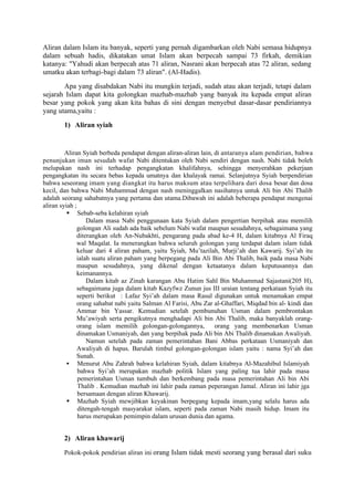 Aliran dalam Islam itu banyak, seperti yang pernah digambarkan oleh Nabi semasa hidupnya
dalam sebuah hadis, dikatakan umat Islam akan berpecah sampai 73 firkah, demikian
katanya: "Yahudi akan berpecah atas 71 aliran, Nasrani akan berpecah atas 72 aliran, sedang
umatku akan terbagi-bagi dalam 73 aliran". (Al-Hadis).
       Apa yang disabdakan Nabi itu mungkin terjadi, sudah atau akan terjadi, tetapi dalam
sejarah Islam dapat kita golongkan mazhab-mazhab yang banyak itu kepada empat aliran
besar yang pokok yang akan kita bahas di sini dengan menyebut dasar-dasar pendiriannya
yang utama,yaitu :
        1) Aliran syiah


         Aliran Syiah berbeda pendapat dengan aliran-aliran lain, di antaranya alam pendirian, bahwa
penunjukan iman sesudah wafat Nabi ditentukan oleh Nabi sendiri dengan nash. Nabi tidak boleh
melupakan nash ini terhadap pengangkatan khalifahnya, sehingga menyerahkan pekerjaan
pengangkatan itu secara bebas kepada umatnya dan khalayak ramai. Selanjutnya Syiah berpendirian
bahwa seseorang imam yang diangkat itu harus maksum atau terpelihara dari dosa besar dan dosa
kecil, dan bahwa Nabi Muhammad dengan nash meninggalkan nasihatnya untuk Ali bin Abi Thalib
adalah seorang sahabatnya yang pertama dan utama.Dibawah ini adalah beberapa pendapat mengenai
aliran syiah ;
           Sebab-seba kelahiran syiah
                   Dalam masa Nabi penggunaan kata Syiah dalam pengertian berpihak atau memilih
              golongan Ali sudah ada baik sebelum Nabi wafat maupun sesudahnya, sebagaimana yang
              diterangkan oleh An-Nubakhti, pengarang pada abad ke-4 H, dalam kitabnya Al Firaq
              wal Maqalat. Ia menerangkan bahwa seluruh golongan yang terdapat dalam islam tidak
              keluar dari 4 aliran paham, yaitu Syiah, Mu’tazilah, Murji’ah dan Kawarij. Syi’ah itu
              ialah suatu aliran paham yang berpegang pada Ali Bin Abi Thalib, baik pada masa Nabi
              maupun sesudahnya, yang dikenal dengan ketaatanya dalam keputusannya dan
              keimanannya.
                   Dalam kitab az Zinah karangan Abu Hatim Sahl Bin Muhammad Sajastani(205 H),
              sebagaimana juga dalam kitab Kazyfwz Zunun jus III uraian tentang perkataan Syiah itu
              seperti berikut : Lafaz Syi’ah dalam masa Rasul digunakan untuk menamakan empat
              orang sahabat nabi yaitu Salman Al Farisi, Abu Zar al-Ghaffari, Miqdad bin al- kindi dan
              Ammar bin Yassar. Kemudian setelah pembunuhan Usman dalam pembrontakan
              Mu’awiyah serta pengikutnya menghadapi Ali bin Abi Thalib, maka banyaklah orang-
              orang islam memilih golongan-golongannya,           orang yang membenarkan Usman
              dinamakan Usmaniyah, dan yang berpihak pada Ali bin Abi Thalib dinamakan Awaliyah.
                   Namun setelah pada zaman pemerintahan Bani Abbas perkataan Usmaniyah dan
              Awaliyah di hapus. Barulah timbul golongan-golongan islam yaitu : nama Syi’ah dan
              Sunah.
           Menurut Abu Zahrah bahwa kelahiran Syiah, dalam kitabnya Al-Mazahibul Islamiyah
               bahwa Syi’ah merupakan mazhab politik Islam yang paling tua lahir pada masa
               pemerintahan Usman tumbuh dan berkembang pada masa pemerintahan Ali bin Abi
               Thalib . Kemudian mazhab ini lahir pada zaman peperangan Jamal. Aliran ini lahir jga
               bersamaan dengan aliran Khawarij.
           Mazhab Syiah mewjibkan keyakinan berpegang kepada imam,yang selalu harus ada
               ditengah-tengah masyarakat islam, seperti pada zaman Nabi masih hidup. Imam itu
               harus merupakan pemimpin dalam urusan dunia dan agama.


        2) Aliran khawarij
        Pokok-pokok pendirian aliran ini orang Islam tidak mesti seorang yang berasal dari suku
 