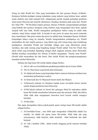 Orang itu ialah Washil bin 'Atha yang memisahkan diri dari gurunya Hassan Al-Bashri.
Keduanya berbeda pendapat tentang kedudukan orang mukmin yang berdosa besar, apakah
masih mukmin atau telah menjadi kafir, sebagaimana pernah menjadi perbedaan pendirian
antara kaum Khawarij dan murji'ah sebelumnya. Kisahnya demikian pada suatu hari, Washil
bin 'Atha (700 – 794 M) dalam majelis gurunya, Hassan Al-Bashri, mengemukakan pendapat
yang berbeda dari gurunya mengenai orang mukmin yang mengerjakan dosa besar, apakah
menjadi kafir atau tidak. Washil menegaskan pendapatnya bahwa orang itu sudah tidak
mukmin, tetapi belum sampai kafir. Ia berada di satu posisi di antara dua posisi (manzilat
bayn manzilatain). Dan posisi antara dua posisi itu adalah fasiq. Sedangkan Hassan Al-Bashri
berpendapat bahwa orang itu munafiq. Setelah mengemukakan pendapatnya itu, Washil
memisahkan diri dari majelis gurunya, yang diikuti jugs oleh orang-orang yang mendukung
pendapatnya. Kemudian Washil pun bertindak sebagai guru yang dikerumuni murid-
muridnya, dan salah seorang yang bergabung dengan Washil adalah 'Amr bin 'Ubaid. Dua
tokoh inilah yang kemudian dipandang sebagai tokoh angkatan pertama aliran Mu'tazilah.
Melihat muridnya memisahkan diri, Hassan Al Bashri mengatakan: "I'tazala 'anna Washil"
(Washil telah memisahkan diri dari kami). Dari sinilah Washil dan pengikut-pengikutnya
kemudian disebut Mu'tazilah.
       Sebutan lain bagi kaum Mu’tazilah adalah sebagai berikut :
          1) Ahl al-‘adli wa al tawhid(kaum pendukung keadilan dan ke-Esaan Allah).
          2) Ahl AL-Haq (kaum yang berada dala kebenaran).
          3) Al- Qadariyah (kaum yang berpendapa bahwa manusia berkuasa membuat atau
             menentukan perbuatannya sendiri).
          4) As-Sanawiyah dan Al- Majusiyah (kaum dualis dan Majusi).
          5) Al-Khawarij (sebutan ini ditujukan kepada kaum mu’tajilah karena mereka
              sejalan dengan pemikiran kaum Khawarij).
          6) Al-Wa’idiyah (sebutan ini bersal dari golongan Murji’ah maksudnya adalah
              kaum Mu’tazilah menekankan kebenaran janji dan ancaman Allah, dan bahwa
              Allah tidak akan mengampuni dosa-dosa kecil kecuali setelah orangnya
              bertobat)
          7) Al-Mu’ttilah.
       Dan dapat disimpulkan bahwa pokok-pokok ajaran teologi kaum Mu’tazilah adalah
       sebagai berikut :
          1) Al-Tawhid(ke-Esaan , atau lebih tepat mengesakan Allah(Allah adalah Esa
              mutlak). Ini adalah inti ajaran kaum Mu’tazilah. Allah tidak ada yang
              menyamainya, tidak berjisim, tidak bertubuh, tidak berbentuk dan tidak
              berjasad.
          2) Al ‘Adl ( keadilan Allah , dalam kontek tanggung jawab manusia terhadap
             Allah).
 