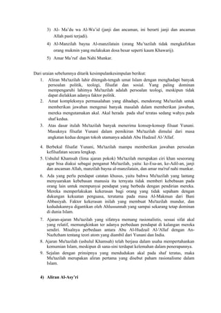 3) Al- Ma’du wa Al-Wa’id (janji dan ancaman, ini berarti janji dan ancaman
         Allah pasti terjadi).
      4) Al-Manzilah bayna Al-manzilatain (orang Mu’tazilah tidak mengkafirkan
         orang mukmin yang melakukan dosa besar seperti kaum Khawarij).
      5) Amar Ma’ruf dan Nahi Munkar.


Dari uraian sebelumnya ditarik kesimpulankesimpulan berikut:
   1. Aliran Mu'tazilah lahir ditengah-tengah umat Islam dengan menghadapi banyak
        persoalan politik, teologi, filsafat dan sosial. Yang paling dominan
        mempengaruhi lahimya Mu'tazilah adalah persoalan teologi, meskipun tidak
        dapat dielakkan adanya faktor politik.
   2. Amat kompleksnya permasalahan yang dihadapi, mendorong Mu'tazilah untuk
        memberikan jawaban mengenai banyak masalah dalam memberikan jawaban,
        mereka mengutamakan akal. Akal herada pada shaf teratas sedang wahyu pada
        shaf kedua.
   3. Atas dasar itulah Mu'tazilah banyak menerima konsep-konsep filsaat Yunani.
        Masuknya filsafat Yunani dalam pemikiran Mu'tazilah dimulai dari masa
        angkatan kedua dengan tokoh utamanya adalah Abu Hudzail Al-'Allaf.

   4. Berbekal filsafat Yunani, Mu'tazilah mampu memberikan jawaban persoalan
       kefilsafatan secara lengkap.
   5. Ushulul Khamsah (lima ajaran pokok) Mu'tazilah merupakan ciri khan seseorang
       agar bisa diakui sebagai penganut Mu'tazilah, yaitu: ke-Esa-an, ke-Adil-an, janji
       dan ancaman Allah, manzilah bayna al-manzilatain, dan amar ma'ruf nahi munkar.
   6. Ada yang perlu pendapat catatan khusus, yaitu bahwa Mu'tazilah yang lantang
      menyuarakan kebebasan manusia itu ternyata tidak memberi kebebasan pada
      orang lain untuk mempunyai pendapat yang berbeda dengan pendirian mereka.
      Mereka memperlakukan kekerasan bagi orang yang tidak sepaham dengan
      dukungan kekuatan penguasa, terutama pada masa Al-Makmun dari Bani
      Abbasiyah. Faktor kekerasan inilah yang membuat Mu'tazilah mundur, dan
      kedudukannya digantikan oleh Ahlussunnah yang sampai sekarang tetap dominan
      di dunia Islam.
   7. Ajaran-ajaran Mu'tazilah yang sifatnya memang rasionalistis, sesuai sifat akal
       yang relatif, memungkinkan ter adanya perbedaan pendapat di kalangan mereka
       sendiri. Misalnya perbedaan antara Abu Al-Hudzail Al-'Allaf dengan An-
       Nazhzham tentang teori atom yang diambil dari Yunani dan India.
   8. Ajaran Mu'tazilah (ushulul Khamsah) telah berjasa dalam usaha mempertahankan
       kemumian Islam, meskipun di sana-sini terdapat kelemahan dalam penerapannya.
   9. Sejalan dengan prinsipnya yang mendudukan akal pada shaf teratas, maka
       Mu'tazilah merupakan aliran pertama yang disebut paham rasionalisme dalam
       Islam.


   4) Aliran Al-Asy’ri
 