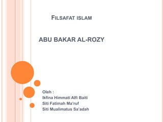 FILSAFAT ISLAM
ABU BAKAR AL-ROZY
Oleh :
Ikfina Himmati Alfi Baiti
Siti Fatimah Ma’ruf
Siti Mualimatus Sa’adah
 