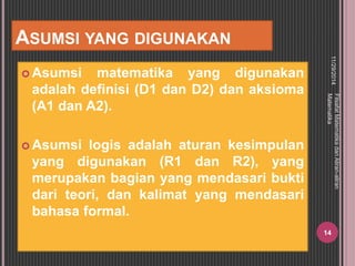 ASUMSI YANG DIGUNAKAN 
Asumsi matematika yang digunakan 
adalah definisi (D1 dan D2) dan aksioma 
(A1 dan A2). 
Asumsi logis adalah aturan kesimpulan 
yang digunakan (R1 dan R2), yang 
merupakan bagian yang mendasari bukti 
dari teori, dan kalimat yang mendasari 
bahasa formal. 
11/29/2014 
Filsafat Matematika dan Aliran-aliran 
Matematika 
14 
 