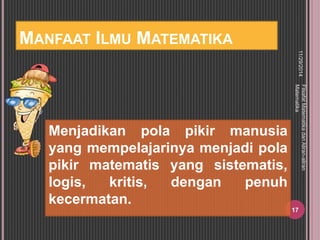MANFAAT ILMU MATEMATIKA 
Menjadikan pola pikir manusia 
yang mempelajarinya menjadi pola 
pikir matematis yang sistematis, 
logis, kritis, dengan penuh 
kecermatan. 
11/29/2014 
Filsafat Matematika dan Aliran-aliran 
Matematika 
17 
 