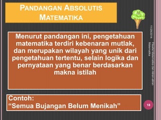 PANDANGAN ABSOLUTIS 
MATEMATIKA 
Menurut pandangan ini, pengetahuan 
matematika terdiri kebenaran mutlak, 
dan merupakan wilayah yang unik dari 
pengetahuan tertentu, selain logika dan 
pernyataan yang benar berdasarkan 
makna istilah 
11/29/2014 
Filsafat Matematika dan Aliran-aliran 
Matematika 
18 
Contoh: 
“Semua Bujangan Belum Menikah” 
 