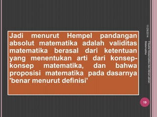 11/29/2014 
Filsafat Matematika dan Aliran-aliran 
Matematika 
19 
Jadi menurut Hempel pandangan 
absolut matematika adalah validitas 
matematika berasal dari ketentuan 
yang menentukan arti dari konsep-konsep 
matematika, dan bahwa 
proposisi matematika pada dasarnya 
'benar menurut definisi' 
 