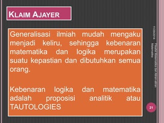 KLAIM AJAYER 
Generalisasi ilmiah mudah mengaku 
menjadi keliru, sehingga kebenaran 
matematika dan logika merupakan 
suatu kepastian dan dibutuhkan semua 
orang. 
Kebenaran logika dan matematika 
adalah proposisi analitik atau 
TAUTOLOGIES 
11/29/2014 
Filsafat Matematika dan Aliran-aliran 
Matematika 
21 
 