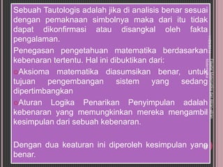 Sebuah Tautologis adalah jika di analisis benar sesuai 
dengan pemaknaan simbolnya maka dari itu tidak 
dapat dikonfirmasi atau disangkal oleh fakta 
pengalaman. 
Penegasan pengetahuan matematika berdasarkan 
kebenaran tertentu. Hal ini dibuktikan dari: 
11/29/2014 
Filsafat Matematika dan Aliran-aliran 
Matematika 
Aksioma matematika diasumsikan benar, untuk 
tujuan pengembangan sistem yang sedang 
dipertimbangkan 
Aturan Logika Penarikan Penyimpulan adalah 
kebenaran yang memungkinkan mereka mengambil 
kesimpulan dari sebuah kebenaran. 
Dengan dua keaturan ini diperoleh kesimpulan yang 
benar. 
22 
 
