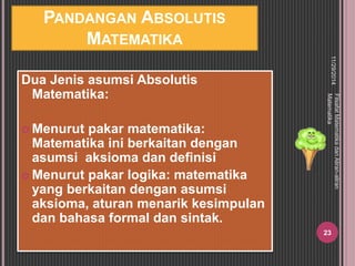 PANDANGAN ABSOLUTIS 
MATEMATIKA 
Dua Jenis asumsi Absolutis 
Matematika: 
 Menurut pakar matematika: 
Matematika ini berkaitan dengan 
asumsi aksioma dan definisi 
 Menurut pakar logika: matematika 
yang berkaitan dengan asumsi 
aksioma, aturan menarik kesimpulan 
dan bahasa formal dan sintak. 
11/29/2014 
Filsafat Matematika dan Aliran-aliran 
Matematika 
23 
 