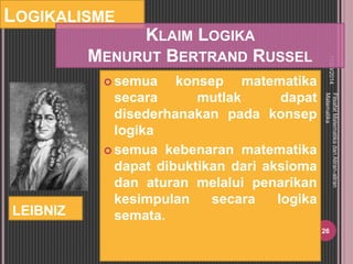 LOGIKALISME 
 semua konsep matematika 
secara mutlak dapat 
disederhanakan pada konsep 
logika 
 semua kebenaran matematika 
dapat dibuktikan dari aksioma 
dan aturan melalui penarikan 
kesimpulan secara logika 
semata. 
11/29/2014 
Filsafat Matematika dan Aliran-aliran 
Matematika 
26 
LEIBNIZ 
KLAIM LOGIKA 
MENURUT BERTRAND RUSSEL 
 