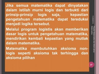 Jika semua matematika dapat dinyatakan 
dalam istilah murni logis dan terbukti dari 
prinsip-prinsip logis saja, kepastian 
pengetahuan matematika dapat tereduksi 
menjadi logika tersebut. 
Melalui program logistis akan memberikan 
dasar logis untuk pengetahuan matematika, 
mendirikan kembali kepastian yang mutlak 
dalam matematika. 
Matematika membutuhkan aksioma non-logis 
seperti aksioma tak terhingga dan 
aksioma pilihan 
11/29/2014 
Filsafat Matematika dan Aliran-aliran 
Matematika 
27 
 