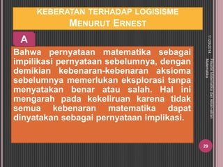 KEBERATAN TERHADAP LOGISISME 
MENURUT ERNEST 
Bahwa pernyataan matematika sebagai 
impilikasi pernyataan sebelumnya, dengan 
demikian kebenaran-kebenaran aksioma 
sebelumnya memerlukan eksplorasi tanpa 
menyatakan benar atau salah. Hal ini 
mengarah pada kekeliruan karena tidak 
semua kebenaran matematika dapat 
dinyatakan sebagai pernyataan implikasi. 
11/29/2014 
Filsafat Matematika dan Aliran-aliran 
Matematika 
29 
A 
 
