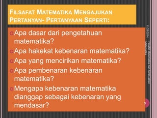 FILSAFAT MATEMATIKA MENGAJUKAN 
PERTANYAN- PERTANYAAN SEPERTI: 
Apa dasar dari pengetahuan 
matematika? 
Apa hakekat kebenaran matematika? 
Apa yang mencirikan matematika? 
Apa pembenaran kebenaran 
matematika? 
Mengapa kebenaran matematika 
dianggap sebagai kebenaran yang 
mendasar? 
11/29/2014 
Filsafat Matematika dan Aliran-aliran 
Matematika 
3 
 